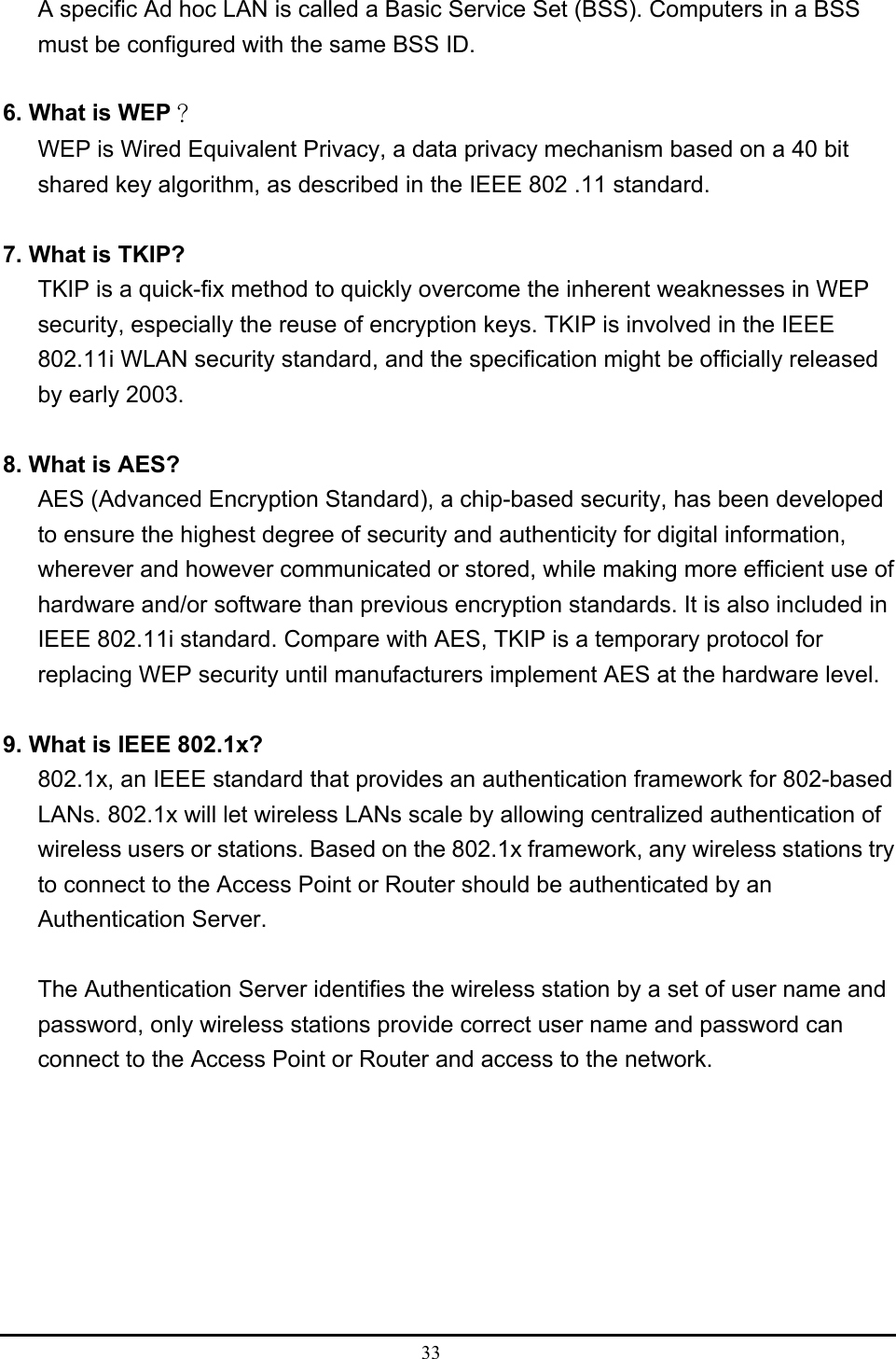  33  A specific Ad hoc LAN is called a Basic Service Set (BSS). Computers in a BSS must be configured with the same BSS ID.  6. What is WEP？ WEP is Wired Equivalent Privacy, a data privacy mechanism based on a 40 bit shared key algorithm, as described in the IEEE 802 .11 standard.  7. What is TKIP? TKIP is a quick-fix method to quickly overcome the inherent weaknesses in WEP security, especially the reuse of encryption keys. TKIP is involved in the IEEE 802.11i WLAN security standard, and the specification might be officially released by early 2003.  8. What is AES? AES (Advanced Encryption Standard), a chip-based security, has been developed to ensure the highest degree of security and authenticity for digital information, wherever and however communicated or stored, while making more efficient use of hardware and/or software than previous encryption standards. It is also included in IEEE 802.11i standard. Compare with AES, TKIP is a temporary protocol for replacing WEP security until manufacturers implement AES at the hardware level.  9. What is IEEE 802.1x? 802.1x, an IEEE standard that provides an authentication framework for 802-based LANs. 802.1x will let wireless LANs scale by allowing centralized authentication of wireless users or stations. Based on the 802.1x framework, any wireless stations try to connect to the Access Point or Router should be authenticated by an Authentication Server.  The Authentication Server identifies the wireless station by a set of user name and password, only wireless stations provide correct user name and password can connect to the Access Point or Router and access to the network. 