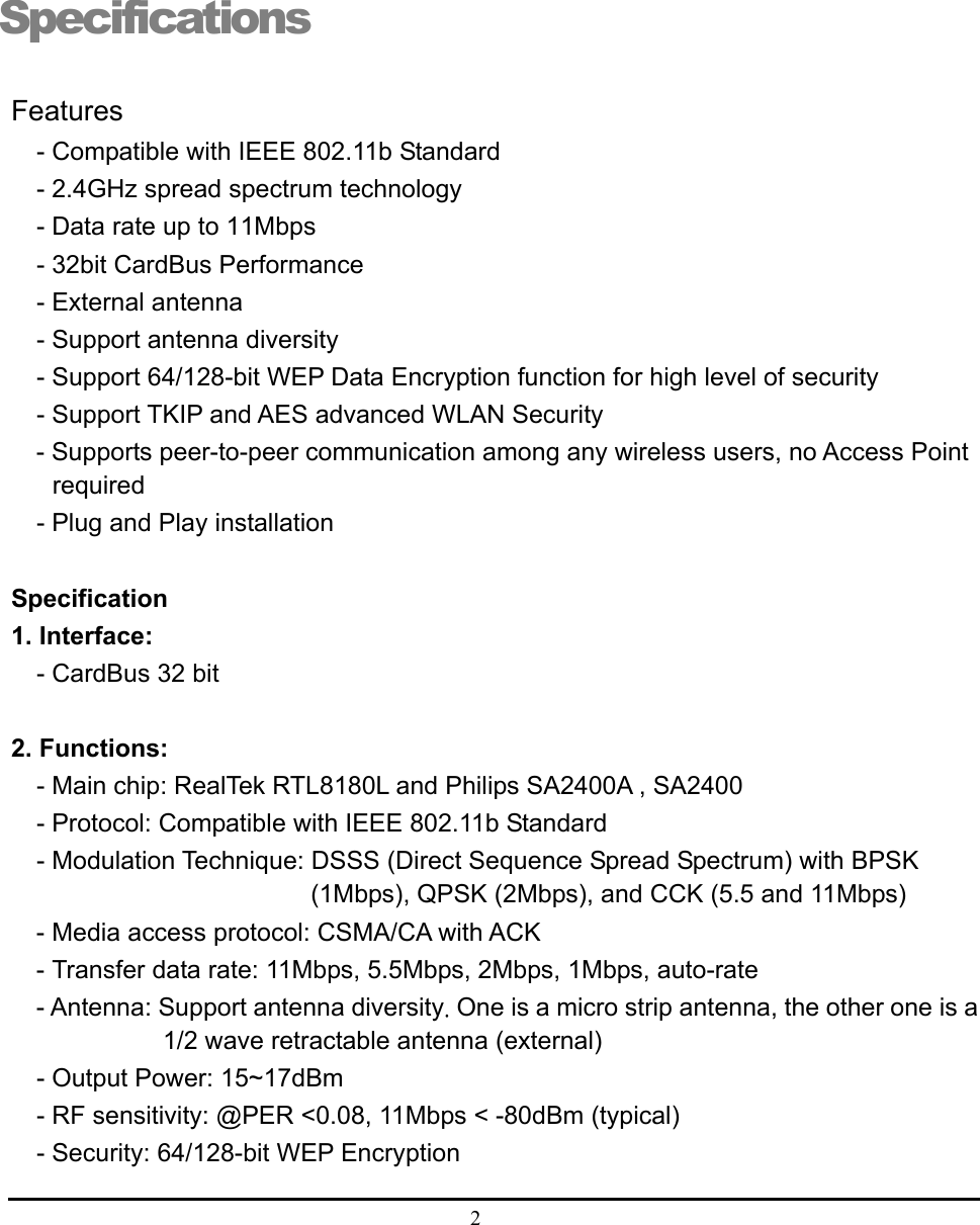  2  Specifications Features - Compatible with IEEE 802.11b Standard - 2.4GHz spread spectrum technology - Data rate up to 11Mbps - 32bit CardBus Performance - External antenna - Support antenna diversity - Support 64/128-bit WEP Data Encryption function for high level of security - Support TKIP and AES advanced WLAN Security - Supports peer-to-peer communication among any wireless users, no Access Point required - Plug and Play installation  Specification 1. Interface:   - CardBus 32 bit  2. Functions: - Main chip: RealTek RTL8180L and Philips SA2400A , SA2400 - Protocol: Compatible with IEEE 802.11b Standard - Modulation Technique: DSSS (Direct Sequence Spread Spectrum) with BPSK (1Mbps), QPSK (2Mbps), and CCK (5.5 and 11Mbps) - Media access protocol: CSMA/CA with ACK - Transfer data rate: 11Mbps, 5.5Mbps, 2Mbps, 1Mbps, auto-rate - Antenna: Support antenna diversity. One is a micro strip antenna, the other one is a 1/2 wave retractable antenna (external) - Output Power: 15~17dBm - RF sensitivity: @PER &lt;0.08, 11Mbps &lt; -80dBm (typical) - Security: 64/128-bit WEP Encryption  1 