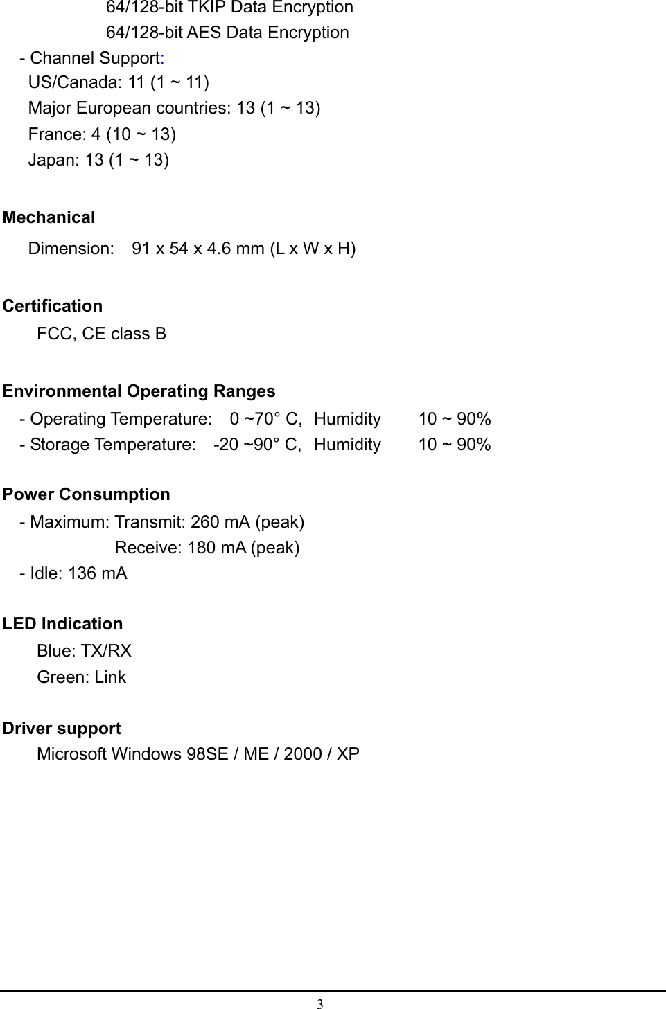  3            64/128-bit TKIP Data Encryption           64/128-bit AES Data Encryption - Channel Support: US/Canada: 11 (1 ~ 11) Major European countries: 13 (1 ~ 13) France: 4 (10 ~ 13) Japan: 13 (1 ~ 13)  Mechanical   Dimension:    91 x 54 x 4.6 mm (L x W x H)              Certification FCC, CE class B  Environmental Operating Ranges   - Operating Temperature:  0 ~70° C,  Humidity   10 ~ 90%     - Storage Temperature:    -20 ~90° C,  Humidity   10 ~ 90%  Power Consumption - Maximum: Transmit: 260 mA (peak) Receive: 180 mA (peak) - Idle: 136 mA  LED Indication Blue: TX/RX     Green: Link  Driver support Microsoft Windows 98SE / ME / 2000 / XP  