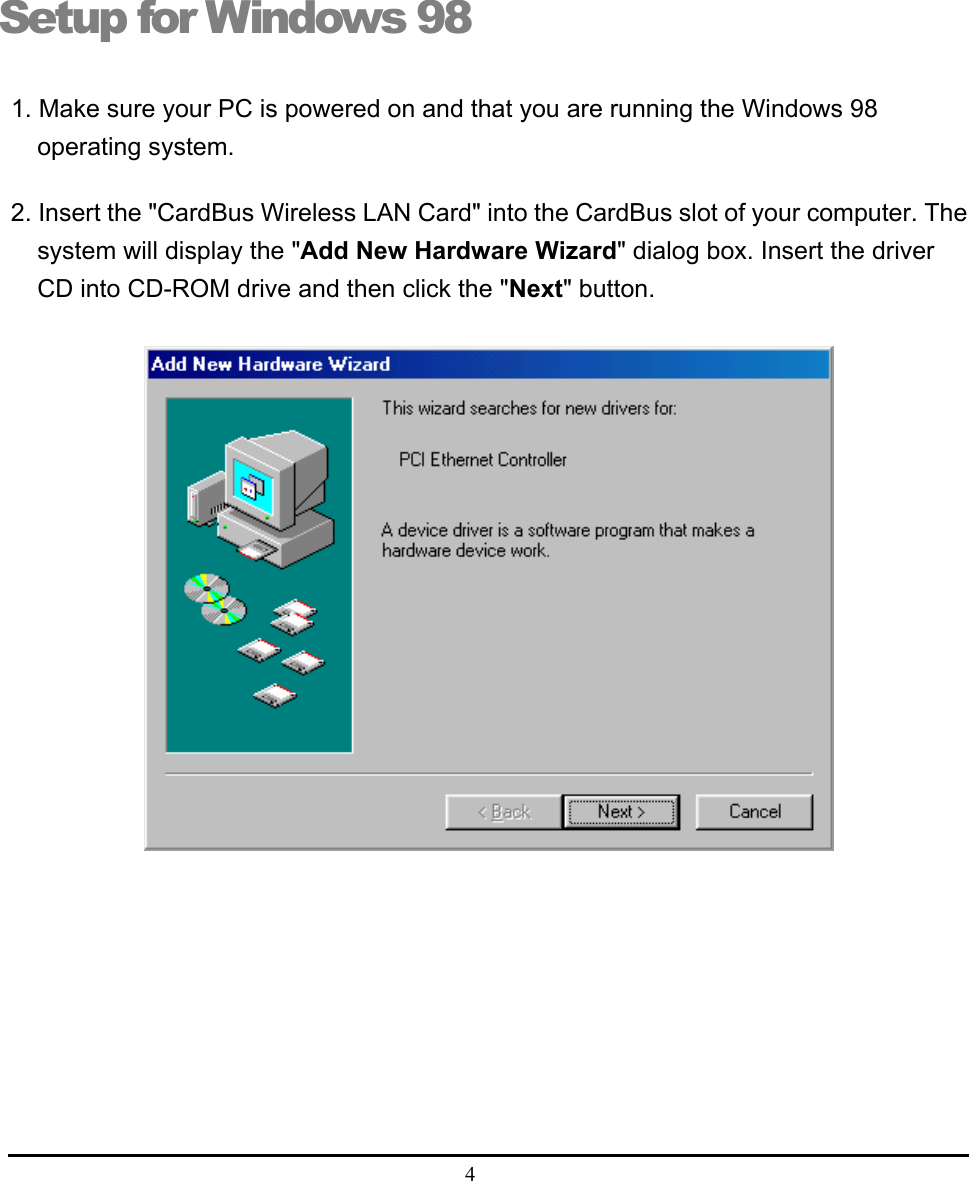  4  Setup for Windows 98 1. Make sure your PC is powered on and that you are running the Windows 98 operating system. 2. Insert the &quot;CardBus Wireless LAN Card&quot; into the CardBus slot of your computer. The system will display the &quot;Add New Hardware Wizard&quot; dialog box. Insert the driver CD into CD-ROM drive and then click the &quot;Next&quot; button.   2 