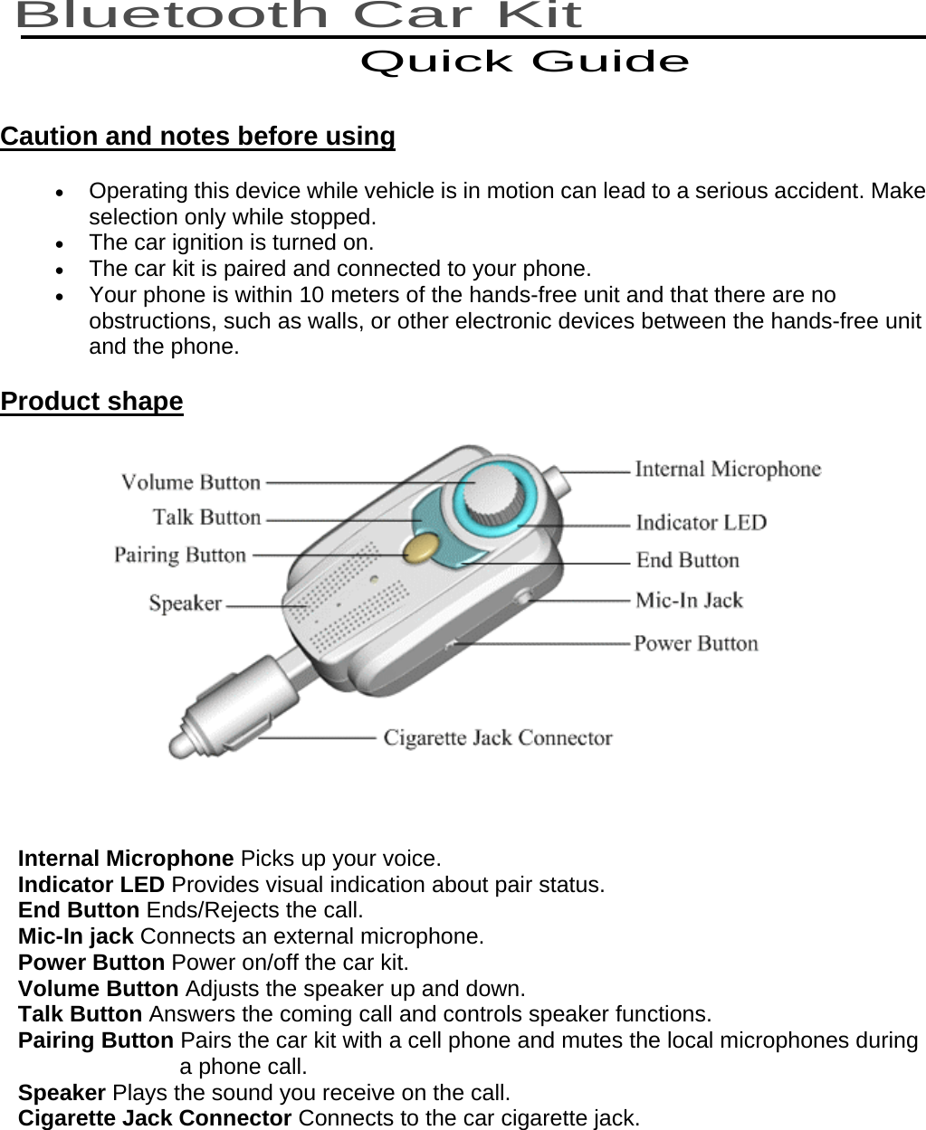   Bluetooth Car Kit Quick Guide Caution and notes before using •  Operating this device while vehicle is in motion can lead to a serious accident. Make selection only while stopped. •  The car ignition is turned on. •  The car kit is paired and connected to your phone.   •  Your phone is within 10 meters of the hands-free unit and that there are no obstructions, such as walls, or other electronic devices between the hands-free unit and the phone. Product shape   Internal Microphone Picks up your voice. Indicator LED Provides visual indication about pair status. End Button Ends/Rejects the call. Mic-In jack Connects an external microphone. Power Button Power on/off the car kit. Volume Button Adjusts the speaker up and down. Talk Button Answers the coming call and controls speaker functions. Pairing Button Pairs the car kit with a cell phone and mutes the local microphones during       a phone call. Speaker Plays the sound you receive on the call. Cigarette Jack Connector Connects to the car cigarette jack.  