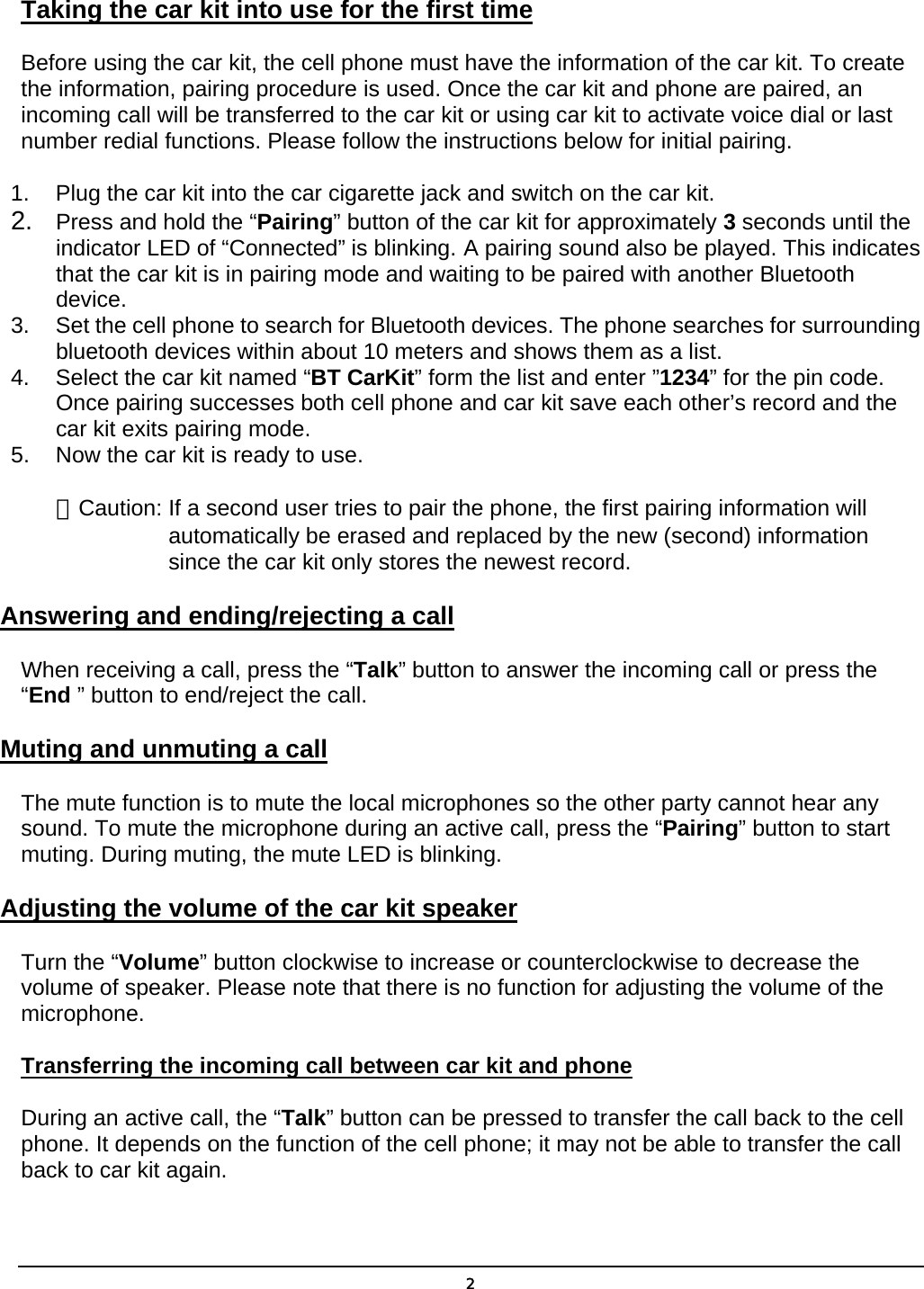 Taking the car kit into use for the first time Before using the car kit, the cell phone must have the information of the car kit. To create the information, pairing procedure is used. Once the car kit and phone are paired, an incoming call will be transferred to the car kit or using car kit to activate voice dial or last number redial functions. Please follow the instructions below for initial pairing. 1.  Plug the car kit into the car cigarette jack and switch on the car kit. 2.  Press and hold the “Pairing” button of the car kit for approximately 3 seconds until the indicator LED of “Connected” is blinking. A pairing sound also be played. This indicates that the car kit is in pairing mode and waiting to be paired with another Bluetooth device. 3.  Set the cell phone to search for Bluetooth devices. The phone searches for surrounding bluetooth devices within about 10 meters and shows them as a list. 4.  Select the car kit named “BT CarKit” form the list and enter ”1234” for the pin code. Once pairing successes both cell phone and car kit save each other’s record and the car kit exits pairing mode. 5.  Now the car kit is ready to use. ＊Caution: If a second user tries to pair the phone, the first pairing information will automatically be erased and replaced by the new (second) information since the car kit only stores the newest record. Answering and ending/rejecting a call When receiving a call, press the “Talk” button to answer the incoming call or press the “End ” button to end/reject the call. Muting and unmuting a call The mute function is to mute the local microphones so the other party cannot hear any sound. To mute the microphone during an active call, press the “Pairing” button to start muting. During muting, the mute LED is blinking. Adjusting the volume of the car kit speaker Turn the “Volume” button clockwise to increase or counterclockwise to decrease the volume of speaker. Please note that there is no function for adjusting the volume of the microphone. Transferring the incoming call between car kit and phone During an active call, the “Talk” button can be pressed to transfer the call back to the cell phone. It depends on the function of the cell phone; it may not be able to transfer the call back to car kit again.  2