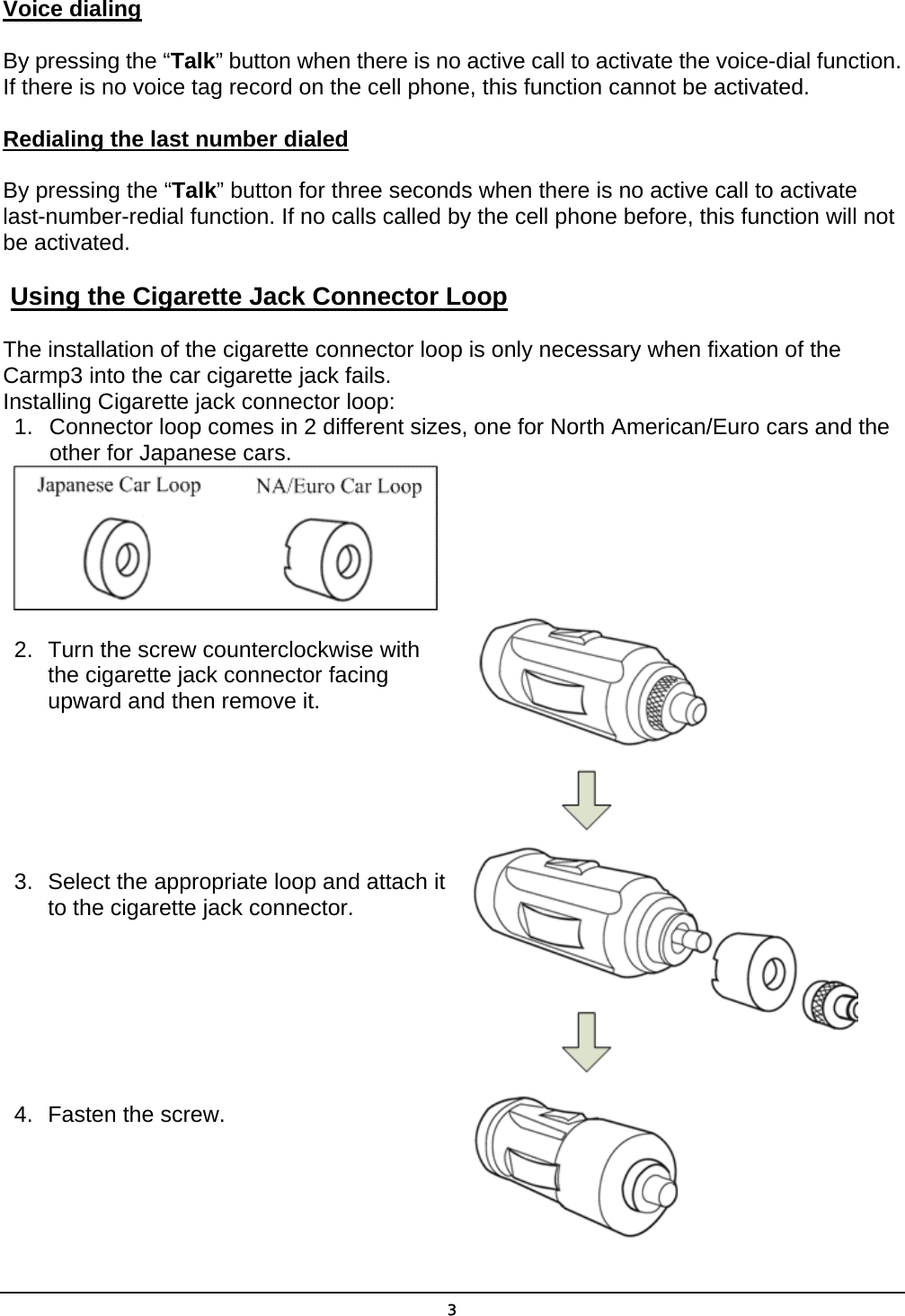 Voice dialing By pressing the “Talk” button when there is no active call to activate the voice-dial function. If there is no voice tag record on the cell phone, this function cannot be activated. Redialing the last number dialed By pressing the “Talk” button for three seconds when there is no active call to activate last-number-redial function. If no calls called by the cell phone before, this function will not be activated.  Using the Cigarette Jack Connector Loop The installation of the cigarette connector loop is only necessary when fixation of the Carmp3 into the car cigarette jack fails. Installing Cigarette jack connector loop: 1.  Connector loop comes in 2 different sizes, one for North American/Euro cars and the other for Japanese cars.  2.  Turn the screw counterclockwise with     the cigarette jack connector facing      upward and then remove it.       3.  Select the appropriate loop and attach it       to the cigarette jack connector.        4.  Fasten the screw.    3