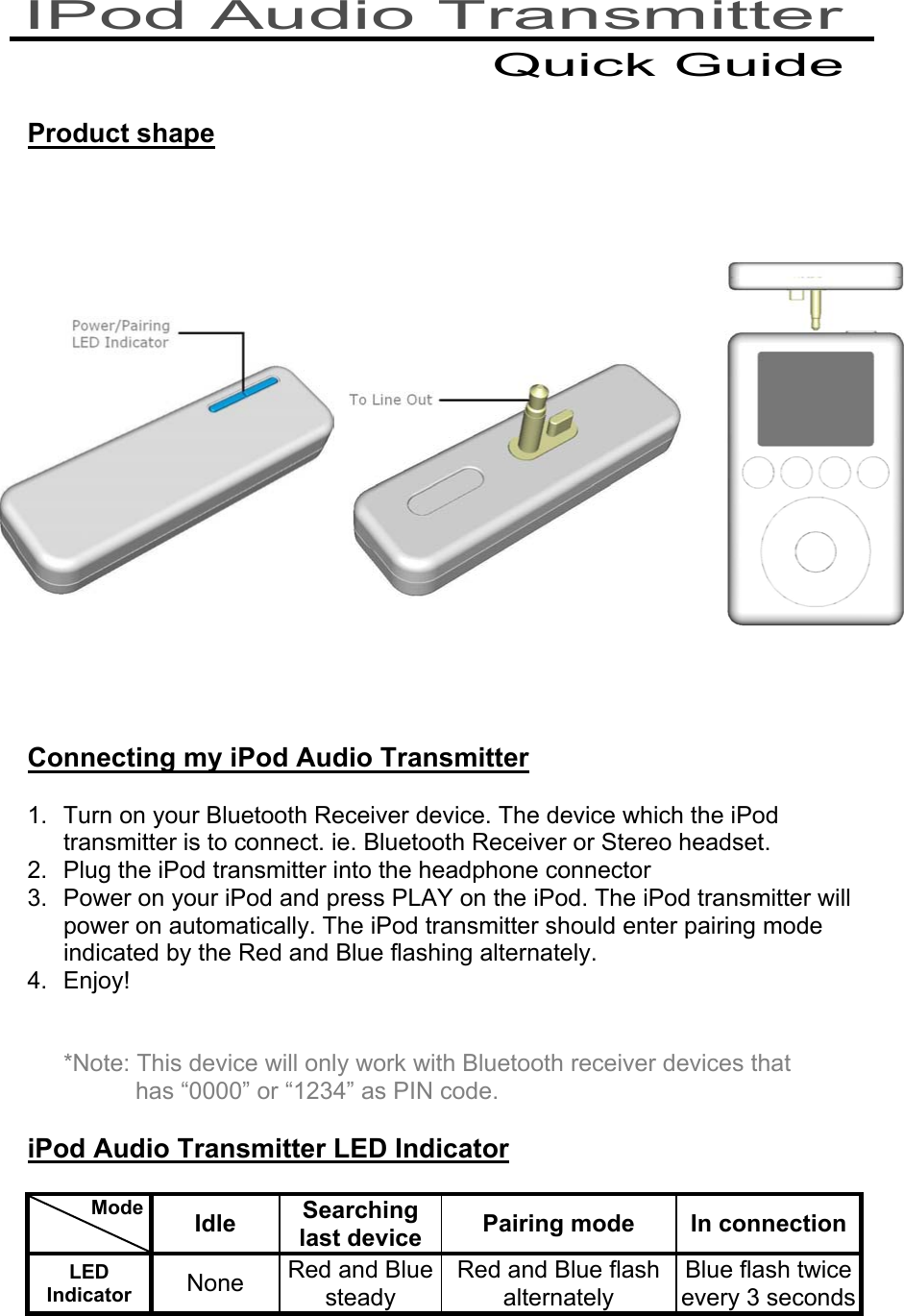    Product shape                 Connecting my iPod Audio Transmitter  1.  Turn on your Bluetooth Receiver device. The device which the iPod transmitter is to connect. ie. Bluetooth Receiver or Stereo headset. 2.  Plug the iPod transmitter into the headphone connector 3.  Power on your iPod and press PLAY on the iPod. The iPod transmitter will power on automatically. The iPod transmitter should enter pairing mode indicated by the Red and Blue flashing alternately. 4. Enjoy!   *Note: This device will only work with Bluetooth receiver devices that has “0000” or “1234” as PIN code.  iPod Audio Transmitter LED Indicator            Mode    Idle  Searching last device  Pairing mode  In connectionLED Indicator  None  Red and Blue steady Red and Blue flash alternately Blue flash twice every 3 seconds   IPod Audio Transmitter Quick Guide 