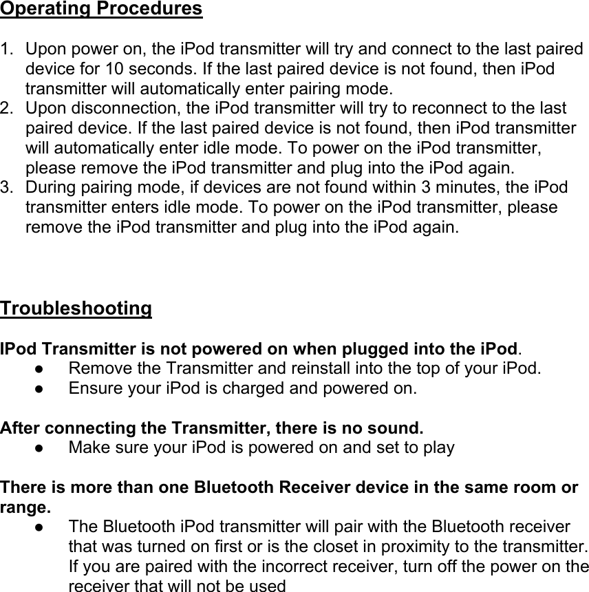 Operating Procedures 1.  Upon power on, the iPod transmitter will try and connect to the last paired device for 10 seconds. If the last paired device is not found, then iPod transmitter will automatically enter pairing mode. 2.  Upon disconnection, the iPod transmitter will try to reconnect to the last paired device. If the last paired device is not found, then iPod transmitter will automatically enter idle mode. To power on the iPod transmitter, please remove the iPod transmitter and plug into the iPod again. 3.  During pairing mode, if devices are not found within 3 minutes, the iPod transmitter enters idle mode. To power on the iPod transmitter, please remove the iPod transmitter and plug into the iPod again.    Troubleshooting  IPod Transmitter is not powered on when plugged into the iPod. z Remove the Transmitter and reinstall into the top of your iPod. z Ensure your iPod is charged and powered on.  After connecting the Transmitter, there is no sound. z Make sure your iPod is powered on and set to play  There is more than one Bluetooth Receiver device in the same room or range. z The Bluetooth iPod transmitter will pair with the Bluetooth receiver that was turned on first or is the closet in proximity to the transmitter. If you are paired with the incorrect receiver, turn off the power on the receiver that will not be used  