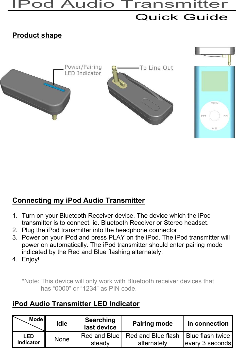    Product shape                 Connecting my iPod Audio Transmitter  1.  Turn on your Bluetooth Receiver device. The device which the iPod transmitter is to connect. ie. Bluetooth Receiver or Stereo headset. 2.  Plug the iPod transmitter into the headphone connector 3.  Power on your iPod and press PLAY on the iPod. The iPod transmitter will power on automatically. The iPod transmitter should enter pairing mode indicated by the Red and Blue flashing alternately. 4. Enjoy!   *Note: This device will only work with Bluetooth receiver devices that has “0000” or “1234” as PIN code.  iPod Audio Transmitter LED Indicator            Mode    Idle  Searching last device  Pairing mode  In connectionLED Indicator  None  Red and Blue steady Red and Blue flash alternately Blue flash twice every 3 seconds   IPod Audio Transmitter Quick Guide 