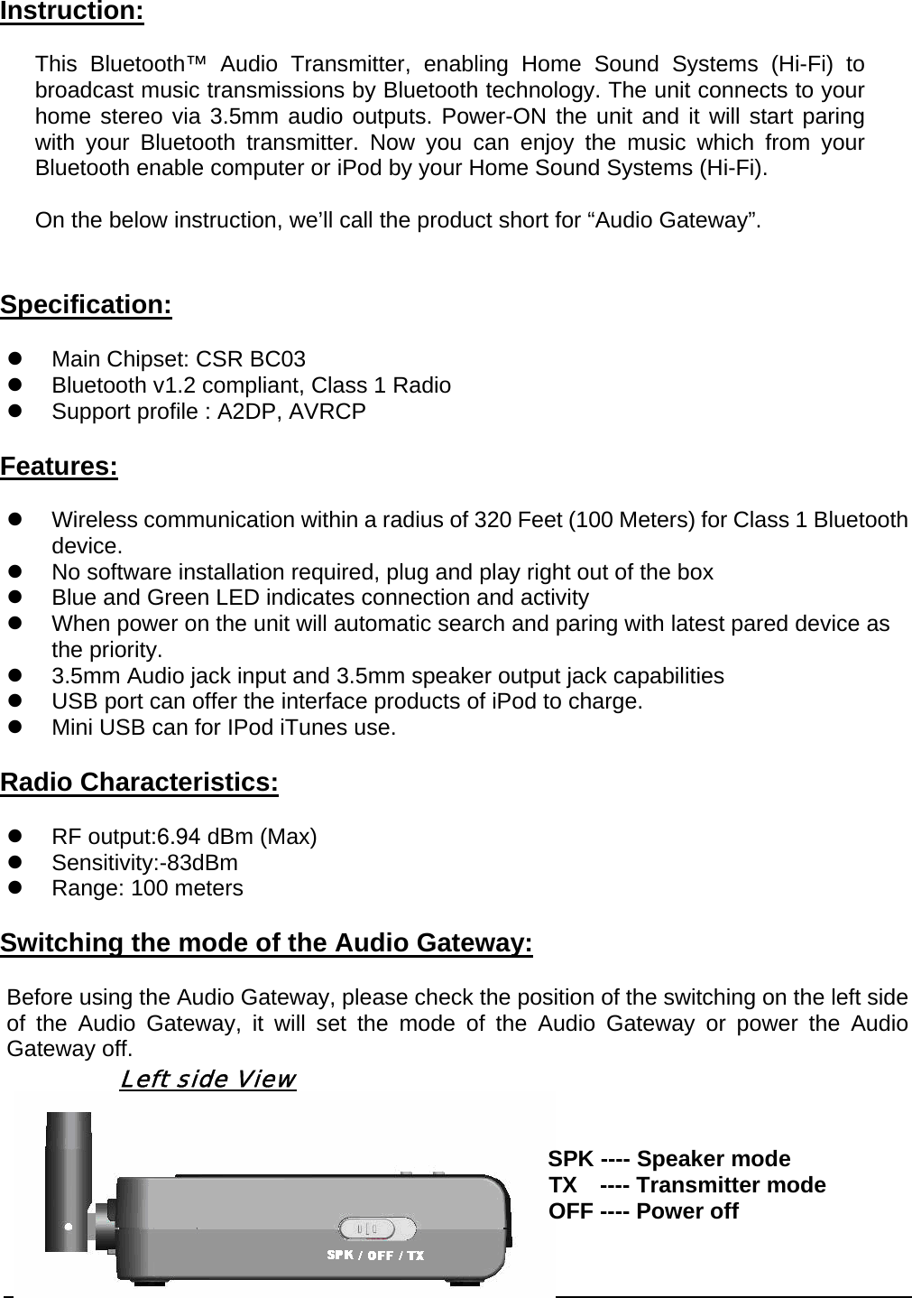  2Instruction: This Bluetooth™ Audio Transmitter, enabling Home Sound Systems (Hi-Fi) to broadcast music transmissions by Bluetooth technology. The unit connects to your home stereo via 3.5mm audio outputs. Power-ON the unit and it will start paring with your Bluetooth transmitter. Now you can enjoy the music which from your Bluetooth enable computer or iPod by your Home Sound Systems (Hi-Fi).  On the below instruction, we’ll call the product short for “Audio Gateway”.  Specification: z  Main Chipset: CSR BC03 z  Bluetooth v1.2 compliant, Class 1 Radio z  Support profile : A2DP, AVRCP Features: z  Wireless communication within a radius of 320 Feet (100 Meters) for Class 1 Bluetooth device. z  No software installation required, plug and play right out of the box z  Blue and Green LED indicates connection and activity z  When power on the unit will automatic search and paring with latest pared device as the priority. z  3.5mm Audio jack input and 3.5mm speaker output jack capabilities z  USB port can offer the interface products of iPod to charge. z  Mini USB can for IPod iTunes use. Radio Characteristics: z  RF output:6.94 dBm (Max) z Sensitivity:-83dBm z  Range: 100 meters Switching the mode of the Audio Gateway: Before using the Audio Gateway, please check the position of the switching on the left side of the Audio Gateway, it will set the mode of the Audio Gateway or power the Audio Gateway off.           Left side View                                                             SPK ---- Speaker mode                                                 TX  ---- Transmitter mode                                                 OFF ---- Power off  