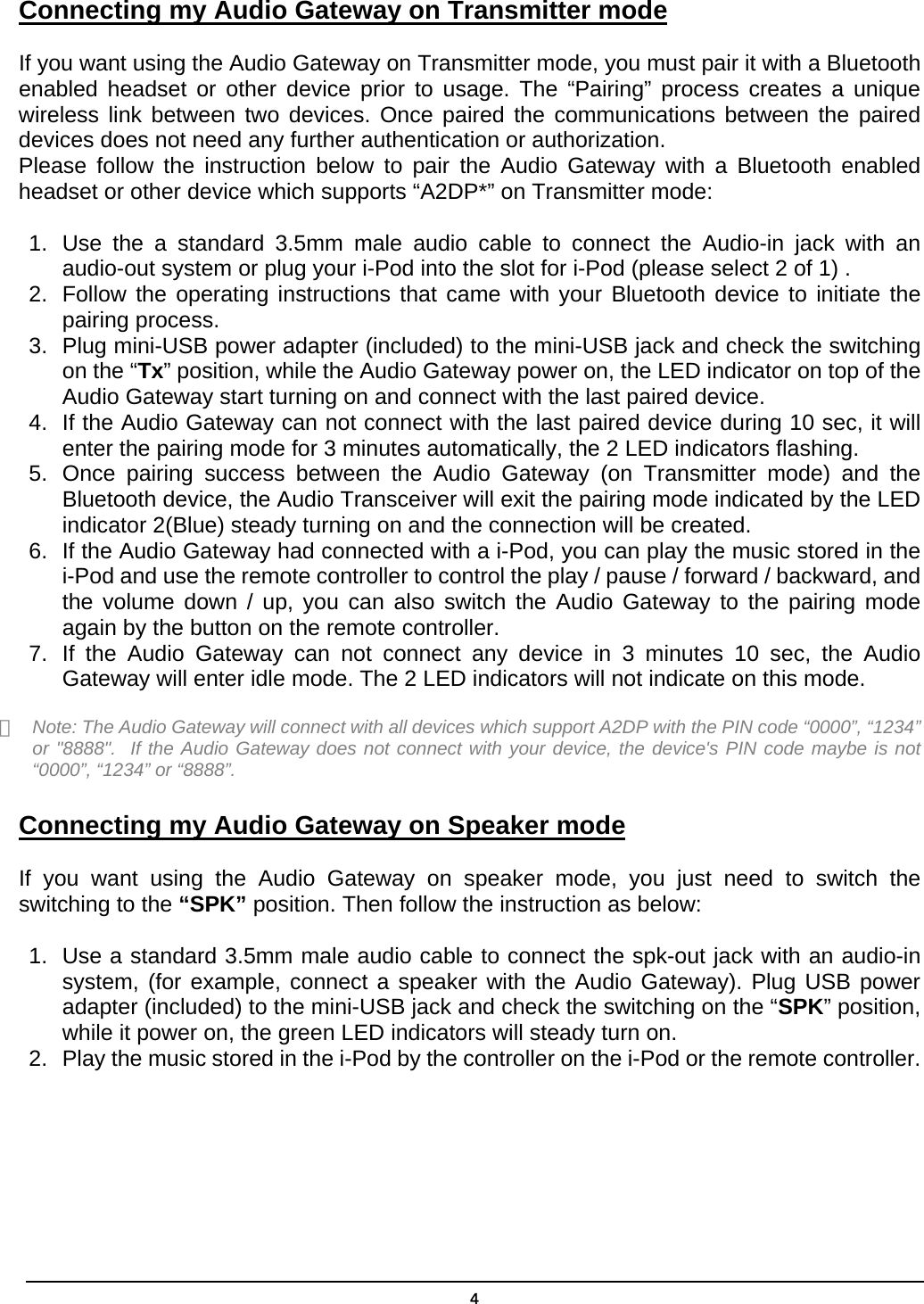  4Connecting my Audio Gateway on Transmitter mode  If you want using the Audio Gateway on Transmitter mode, you must pair it with a Bluetooth enabled headset or other device prior to usage. The “Pairing” process creates a unique wireless link between two devices. Once paired the communications between the paired devices does not need any further authentication or authorization. Please follow the instruction below to pair the Audio Gateway with a Bluetooth enabled headset or other device which supports “A2DP*” on Transmitter mode: 1.  Use the a standard 3.5mm male audio cable to connect the Audio-in jack with an audio-out system or plug your i-Pod into the slot for i-Pod (please select 2 of 1) .   2.  Follow the operating instructions that came with your Bluetooth device to initiate the pairing process. 3.  Plug mini-USB power adapter (included) to the mini-USB jack and check the switching on the “Tx” position, while the Audio Gateway power on, the LED indicator on top of the Audio Gateway start turning on and connect with the last paired device. 4.  If the Audio Gateway can not connect with the last paired device during 10 sec, it will enter the pairing mode for 3 minutes automatically, the 2 LED indicators flashing. 5.  Once pairing success between the Audio Gateway (on Transmitter mode) and the Bluetooth device, the Audio Transceiver will exit the pairing mode indicated by the LED indicator 2(Blue) steady turning on and the connection will be created. 6.  If the Audio Gateway had connected with a i-Pod, you can play the music stored in the i-Pod and use the remote controller to control the play / pause / forward / backward, and the volume down / up, you can also switch the Audio Gateway to the pairing mode again by the button on the remote controller. 7.  If the Audio Gateway can not connect any device in 3 minutes 10 sec, the Audio Gateway will enter idle mode. The 2 LED indicators will not indicate on this mode.  ＊  Note: The Audio Gateway will connect with all devices which support A2DP with the PIN code “0000”, “1234” or &quot;8888&quot;.  If the Audio Gateway does not connect with your device, the device&apos;s PIN code maybe is not “0000”, “1234” or “8888”.  Connecting my Audio Gateway on Speaker mode  If you want using the Audio Gateway on speaker mode, you just need to switch the switching to the “SPK” position. Then follow the instruction as below: 1.  Use a standard 3.5mm male audio cable to connect the spk-out jack with an audio-in system, (for example, connect a speaker with the Audio Gateway). Plug USB power adapter (included) to the mini-USB jack and check the switching on the “SPK” position, while it power on, the green LED indicators will steady turn on. 2.  Play the music stored in the i-Pod by the controller on the i-Pod or the remote controller.   