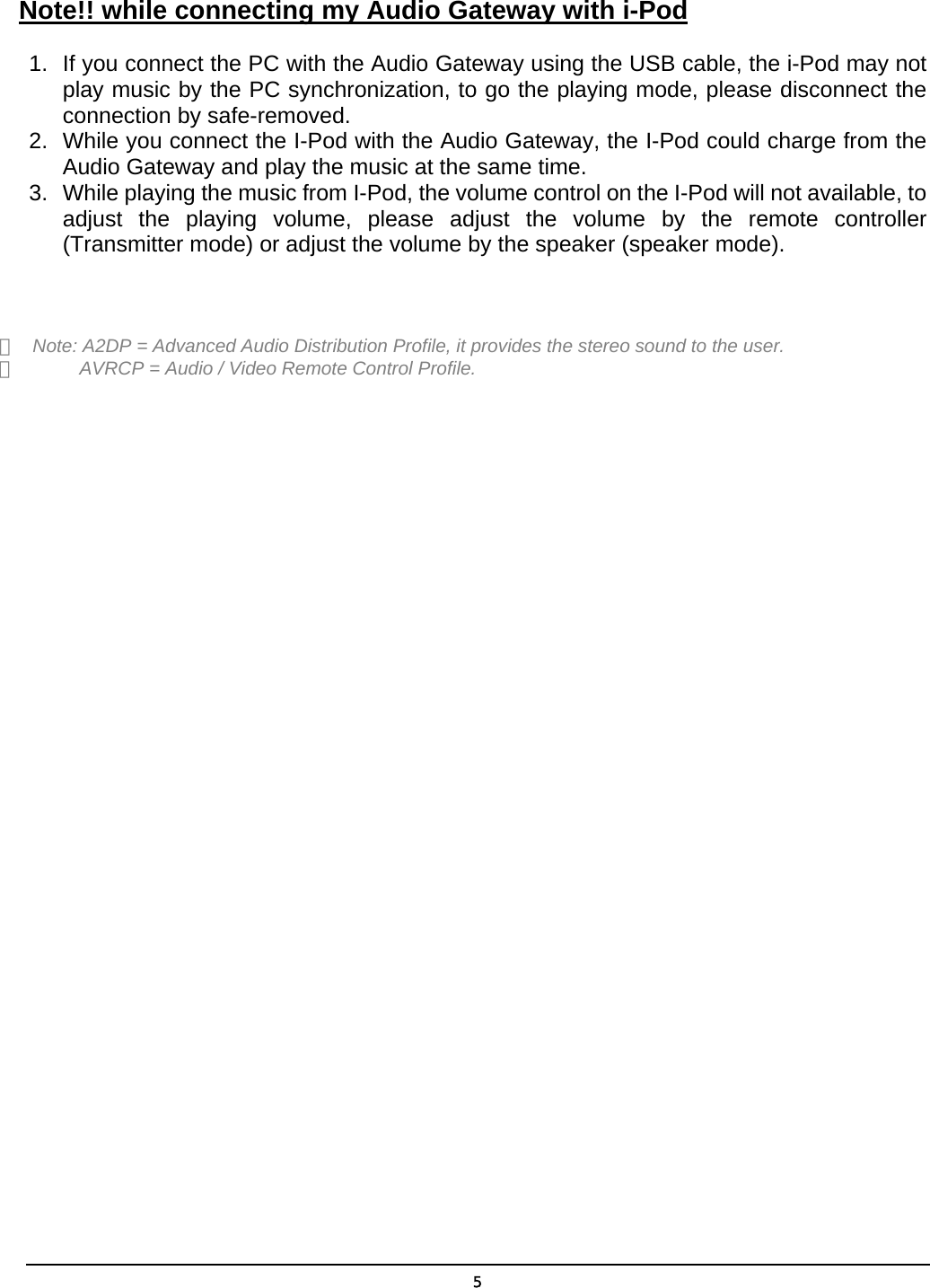  5 Note!! while connecting my Audio Gateway with i-Pod 1.  If you connect the PC with the Audio Gateway using the USB cable, the i-Pod may not play music by the PC synchronization, to go the playing mode, please disconnect the connection by safe-removed. 2.  While you connect the I-Pod with the Audio Gateway, the I-Pod could charge from the Audio Gateway and play the music at the same time. 3.  While playing the music from I-Pod, the volume control on the I-Pod will not available, to adjust the playing volume, please adjust the volume by the remote controller (Transmitter mode) or adjust the volume by the speaker (speaker mode).   ＊  Note: A2DP = Advanced Audio Distribution Profile, it provides the stereo sound to the user. ＊            AVRCP = Audio / Video Remote Control Profile.   