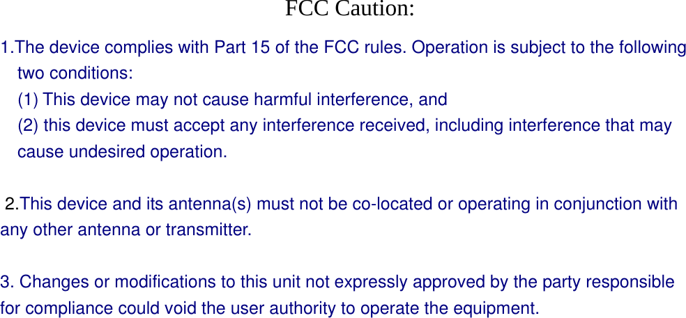  FCC Caution: 1.The device complies with Part 15 of the FCC rules. Operation is subject to the following two conditions:   (1) This device may not cause harmful interference, and     (2) this device must accept any interference received, including interference that may cause undesired operation.    2.This device and its antenna(s) must not be co-located or operating in conjunction with any other antenna or transmitter.    3. Changes or modifications to this unit not expressly approved by the party responsible for compliance could void the user authority to operate the equipment.  