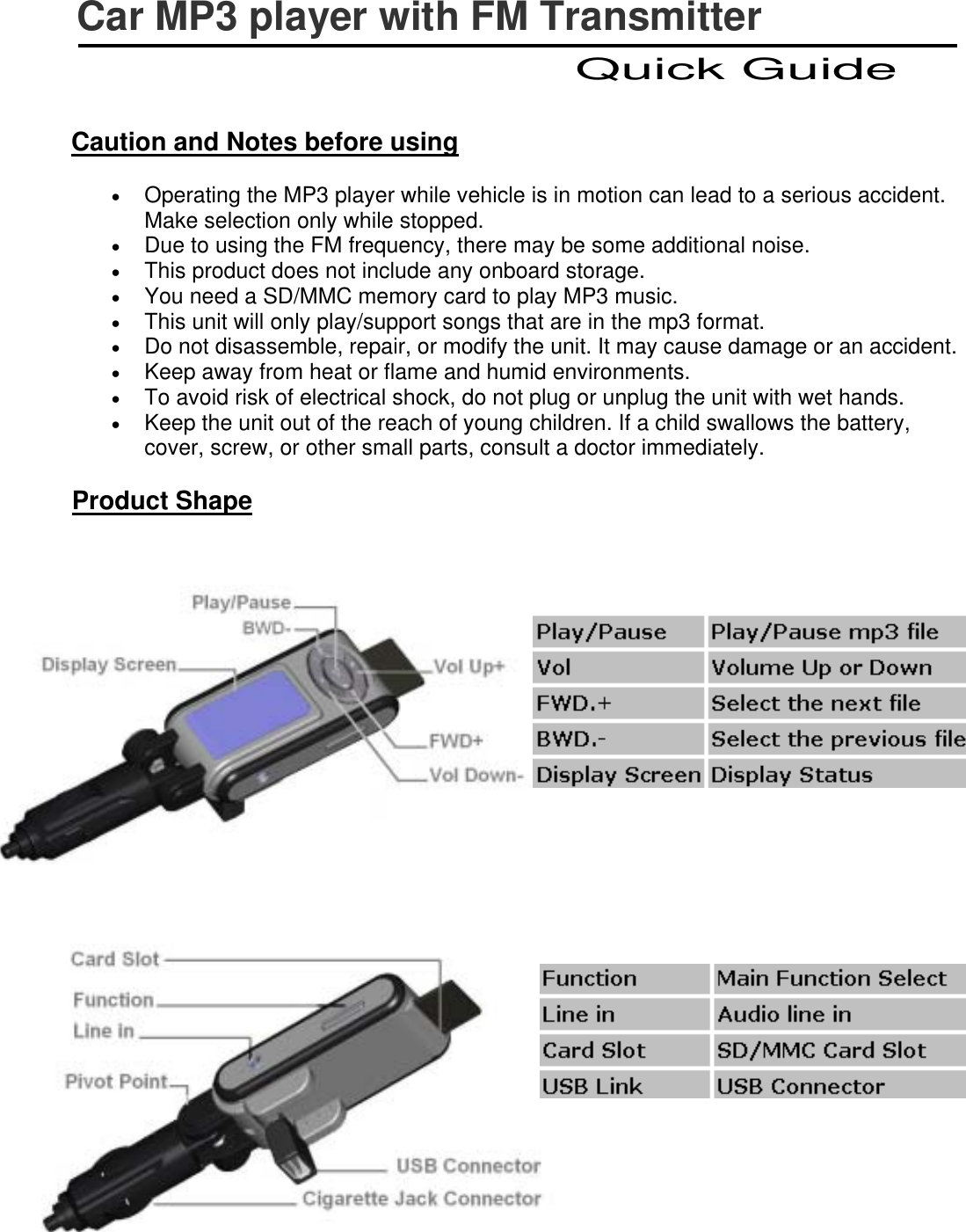   Caution and Notes before using •  Operating the MP3 player while vehicle is in motion can lead to a serious accident. Make selection only while stopped. •  Due to using the FM frequency, there may be some additional noise. •  This product does not include any onboard storage. •  You need a SD/MMC memory card to play MP3 music. •  This unit will only play/support songs that are in the mp3 format. •  Do not disassemble, repair, or modify the unit. It may cause damage or an accident. •  Keep away from heat or flame and humid environments. •  To avoid risk of electrical shock, do not plug or unplug the unit with wet hands.   •  Keep the unit out of the reach of young children. If a child swallows the battery, cover, screw, or other small parts, consult a doctor immediately. Product Shape       Car MP3 player with FM Transmitter Quick Guide 