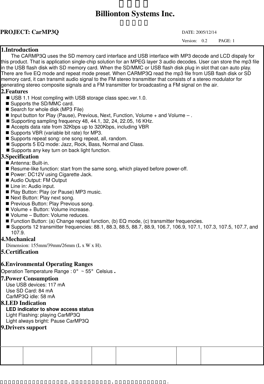 互億科技 Billionton Systems Inc. 本料所有權屬於互億科技股份有限公司,  非經書面准許不可翻印,  複製或以任何形式傳遞或揭露. 產品規格書 PROJECT: CarMP3Q            DATE: 2005/12/14                                                             Version:  0.2     PAGE: 1 1.Introduction The CARMP3Q uses the SD memory card interface and USB interface with MP3 decode and LCD dispaly for this product. That is application single-chip solution for an MPEG layer 3 audio decodes. User can store the mp3 file in the USB flash disk with SD memory card. When the SD/MMC or USB flash disk plug in slot that can auto play. There are five EQ mode and repeat mode preset. When CARMP3Q read the mp3 file from USB flash disk or SD memory card, it can transmit audio signal to the FM stereo transmitter that consists of a stereo modulator for generating stereo composite signals and a FM transmitter for broadcasting a FM signal on the air. 2.Features  USB 1.1 Host compling with USB storage class spec.ver.1.0.  Supports the SD/MMC card.  Search for whole disk (MP3 File)  Input button for Play (Pause), Previous, Next, Function, Volume + and Volume – .  Supporting sampling frequency 48, 44.1, 32, 24, 22.05, 16 KHz.  Accepts data rate from 32Kbps up to 320Kbps, including VBR  Supports VBR (variable bit rate) for MP3.  Supports repeat song: one song repeat, all, random.  Supports 5 EQ mode: Jazz, Rock, Bass, Normal and Class.  Supports any key turn on back light function. 3.Specification  Antenna: Built-in.  Resume-like function: start from the same song, which played before power-off.  Power: DC12V using Cigarette Jack.   Audio Output: FM Output  Line in: Audio input.    Play Button: Play (or Pause) MP3 music.  Next Button: Play next song.  Previous Button: Play Previous song.  Volume + Button: Volume increase.  Volume – Button: Volume reduces.  Function Button: (a) Change repeat function, (b) EQ mode, (c) transmitter frequencies.  Supports 12 transmitter frequencies: 88.1, 88.3, 88.5, 88.7, 88.9, 106.7, 106.9, 107.1, 107.3, 107.5, 107.7, and 107.9. 4.Mechanical Dimension: 155mm/39mm/26mm (L x W x H). 5.Certification  6.Environmental Operating Ranges Operation Temperature Range : 0°~ 55°Celsius . 7.Power Consumption Use USB devices: 117 mA Use SD Card: 84 mA CarMP3Q idle: 58 mA 8.LED Indication LED indicator to show access status Light Flashing: playing CarMP3Q Light always bright: Pause CarMP3Q 9.Drivers support    