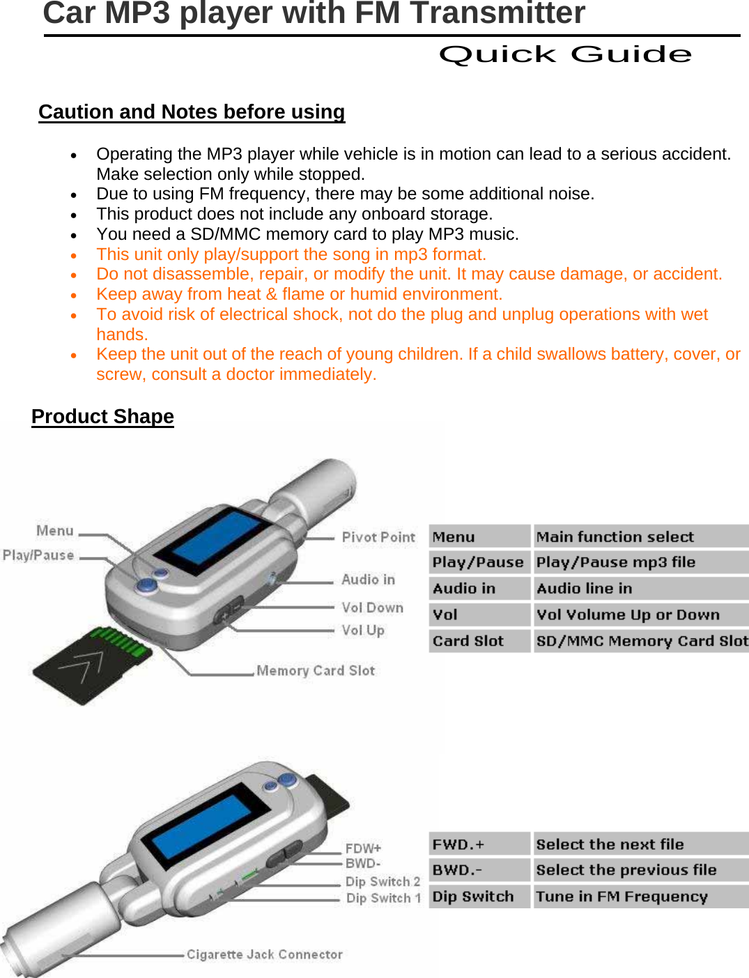   Caution and Notes before using • Operating the MP3 player while vehicle is in motion can lead to a serious accident. Make selection only while stopped. • Due to using FM frequency, there may be some additional noise. • This product does not include any onboard storage. • You need a SD/MMC memory card to play MP3 music. • This unit only play/support the song in mp3 format. • Do not disassemble, repair, or modify the unit. It may cause damage, or accident. • Keep away from heat &amp; flame or humid environment. • To avoid risk of electrical shock, not do the plug and unplug operations with wet hands.  • Keep the unit out of the reach of young children. If a child swallows battery, cover, or screw, consult a doctor immediately. Product Shape       Car MP3 player with FM Transmitter Quick Guide 