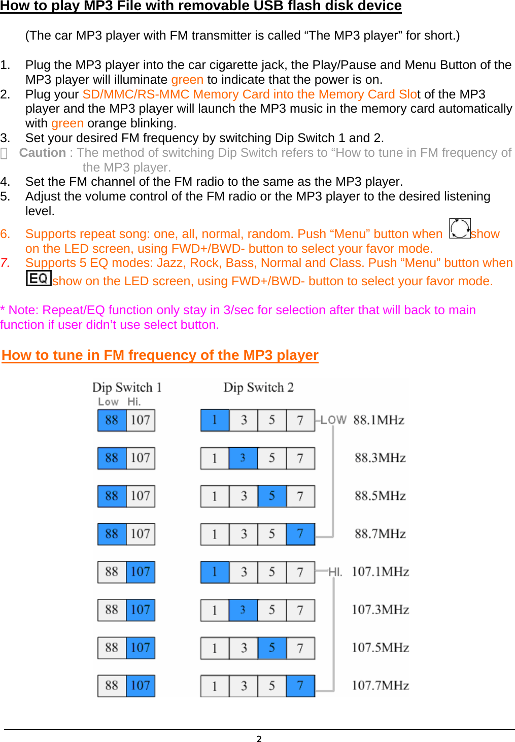  2How to play MP3 File with removable USB flash disk device         (The car MP3 player with FM transmitter is called “The MP3 player” for short.) 1.  Plug the MP3 player into the car cigarette jack, the Play/Pause and Menu Button of the MP3 player will illuminate green to indicate that the power is on. 2. Plug your SD/MMC/RS-MMC Memory Card into the Memory Card Slot of the MP3 player and the MP3 player will launch the MP3 music in the memory card automatically with green orange blinking. 3.  Set your desired FM frequency by switching Dip Switch 1 and 2. ＊  Caution : The method of switching Dip Switch refers to “How to tune in FM frequency of                    the MP3 player. 4.  Set the FM channel of the FM radio to the same as the MP3 player. 5.  Adjust the volume control of the FM radio or the MP3 player to the desired listening level. 6.  Supports repeat song: one, all, normal, random. Push “Menu” button when  show on the LED screen, using FWD+/BWD- button to select your favor mode.   7.  Supports 5 EQ modes: Jazz, Rock, Bass, Normal and Class. Push “Menu” button when show on the LED screen, using FWD+/BWD- button to select your favor mode.   * Note: Repeat/EQ function only stay in 3/sec for selection after that will back to main         function if user didn’t use select button. How to tune in FM frequency of the MP3 player 