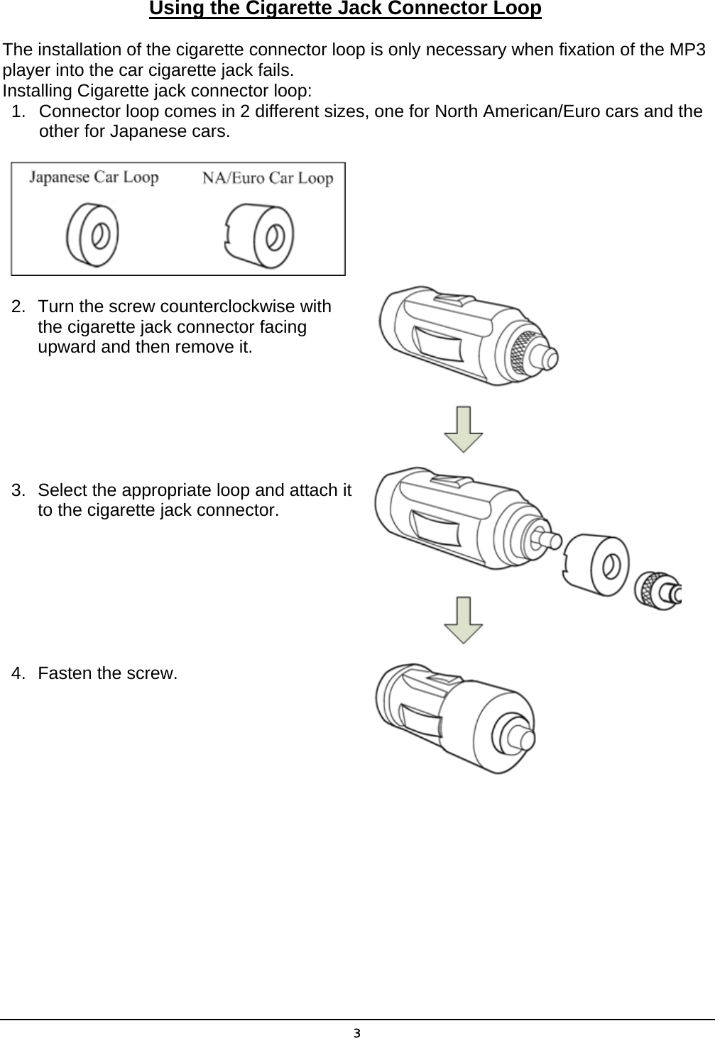  3Using the Cigarette Jack Connector Loop The installation of the cigarette connector loop is only necessary when fixation of the MP3 player into the car cigarette jack fails. Installing Cigarette jack connector loop: 1.  Connector loop comes in 2 different sizes, one for North American/Euro cars and the other for Japanese cars.  2.  Turn the screw counterclockwise with     the cigarette jack connector facing      upward and then remove it.       3.  Select the appropriate loop and attach it       to the cigarette jack connector.        4.  Fasten the screw.   