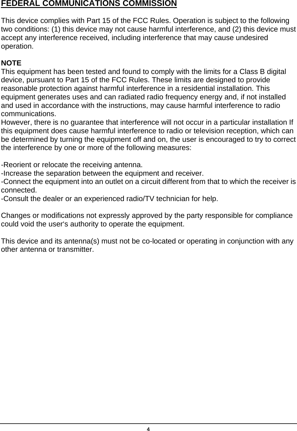  4FEDERAL COMMUNICATIONS COMMISSION This device complies with Part 15 of the FCC Rules. Operation is subject to the following two conditions: (1) this device may not cause harmful interference, and (2) this device must accept any interference received, including interference that may cause undesired operation.  NOTE This equipment has been tested and found to comply with the limits for a Class B digital device, pursuant to Part 15 of the FCC Rules. These limits are designed to provide reasonable protection against harmful interference in a residential installation. This equipment generates uses and can radiated radio frequency energy and, if not installed and used in accordance with the instructions, may cause harmful interference to radio communications. However, there is no guarantee that interference will not occur in a particular installation If this equipment does cause harmful interference to radio or television reception, which can be determined by turning the equipment off and on, the user is encouraged to try to correct the interference by one or more of the following measures:  -Reorient or relocate the receiving antenna. -Increase the separation between the equipment and receiver. -Connect the equipment into an outlet on a circuit different from that to which the receiver is connected. -Consult the dealer or an experienced radio/TV technician for help.  Changes or modifications not expressly approved by the party responsible for compliance could void the user‘s authority to operate the equipment.  This device and its antenna(s) must not be co-located or operating in conjunction with any other antenna or transmitter.     