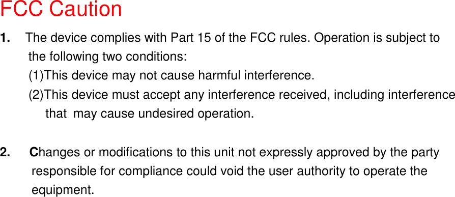 FCC Caution1.  The device complies with Part 15 of the FCC rules. Operation is subject tothe following two conditions:(1)This device may not cause harmful interference.(2)This device must accept any interference received, including interference    that may cause undesired operation.2.   Changes or modifications to this unit not expressly approved by the party          responsible for compliance could void the user authority to operate the     equipment.