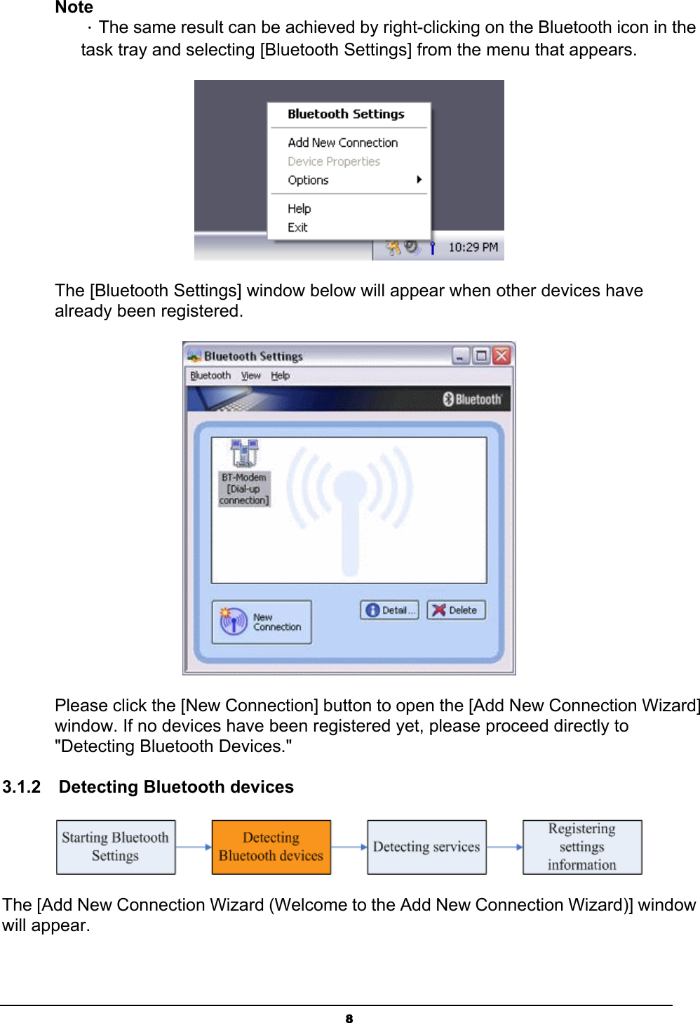   8Note ．The same result can be achieved by right-clicking on the Bluetooth icon in the task tray and selecting [Bluetooth Settings] from the menu that appears.  The [Bluetooth Settings] window below will appear when other devices have already been registered.  Please click the [New Connection] button to open the [Add New Connection Wizard] window. If no devices have been registered yet, please proceed directly to &quot;Detecting Bluetooth Devices.&quot; 3.1.2  Detecting Bluetooth devices  The [Add New Connection Wizard (Welcome to the Add New Connection Wizard)] window will appear. 