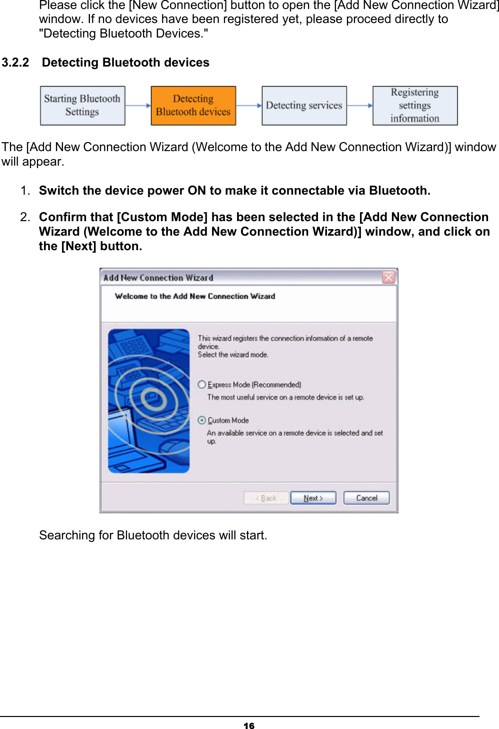   16Please click the [New Connection] button to open the [Add New Connection Wizard] window. If no devices have been registered yet, please proceed directly to &quot;Detecting Bluetooth Devices.&quot; 3.2.2  Detecting Bluetooth devices  The [Add New Connection Wizard (Welcome to the Add New Connection Wizard)] window will appear. 1.  Switch the device power ON to make it connectable via Bluetooth. 2.  Confirm that [Custom Mode] has been selected in the [Add New Connection Wizard (Welcome to the Add New Connection Wizard)] window, and click on the [Next] button.  Searching for Bluetooth devices will start. 