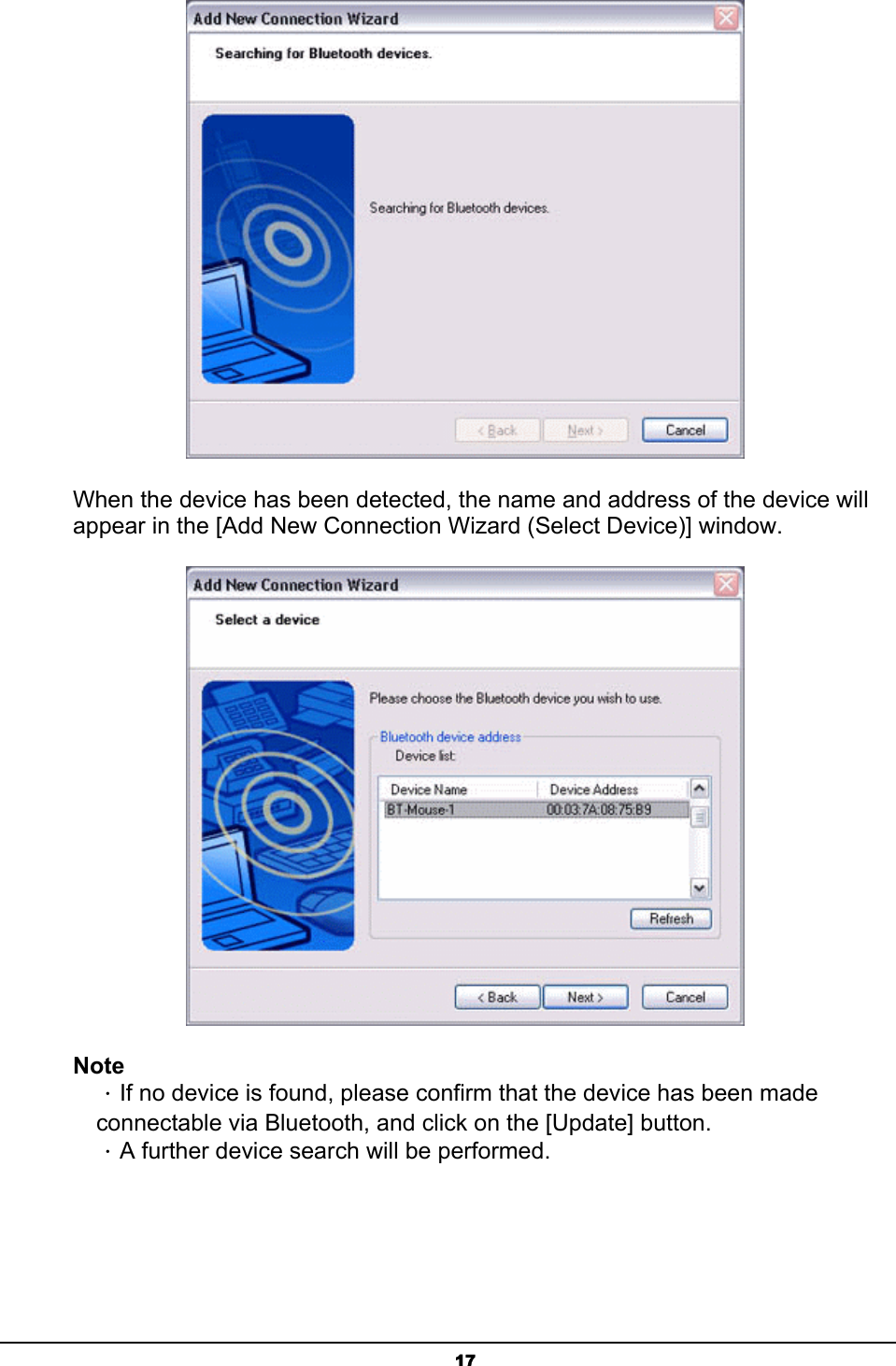   17 When the device has been detected, the name and address of the device will appear in the [Add New Connection Wizard (Select Device)] window.  Note ．If no device is found, please confirm that the device has been made connectable via Bluetooth, and click on the [Update] button.   ．A further device search will be performed. 