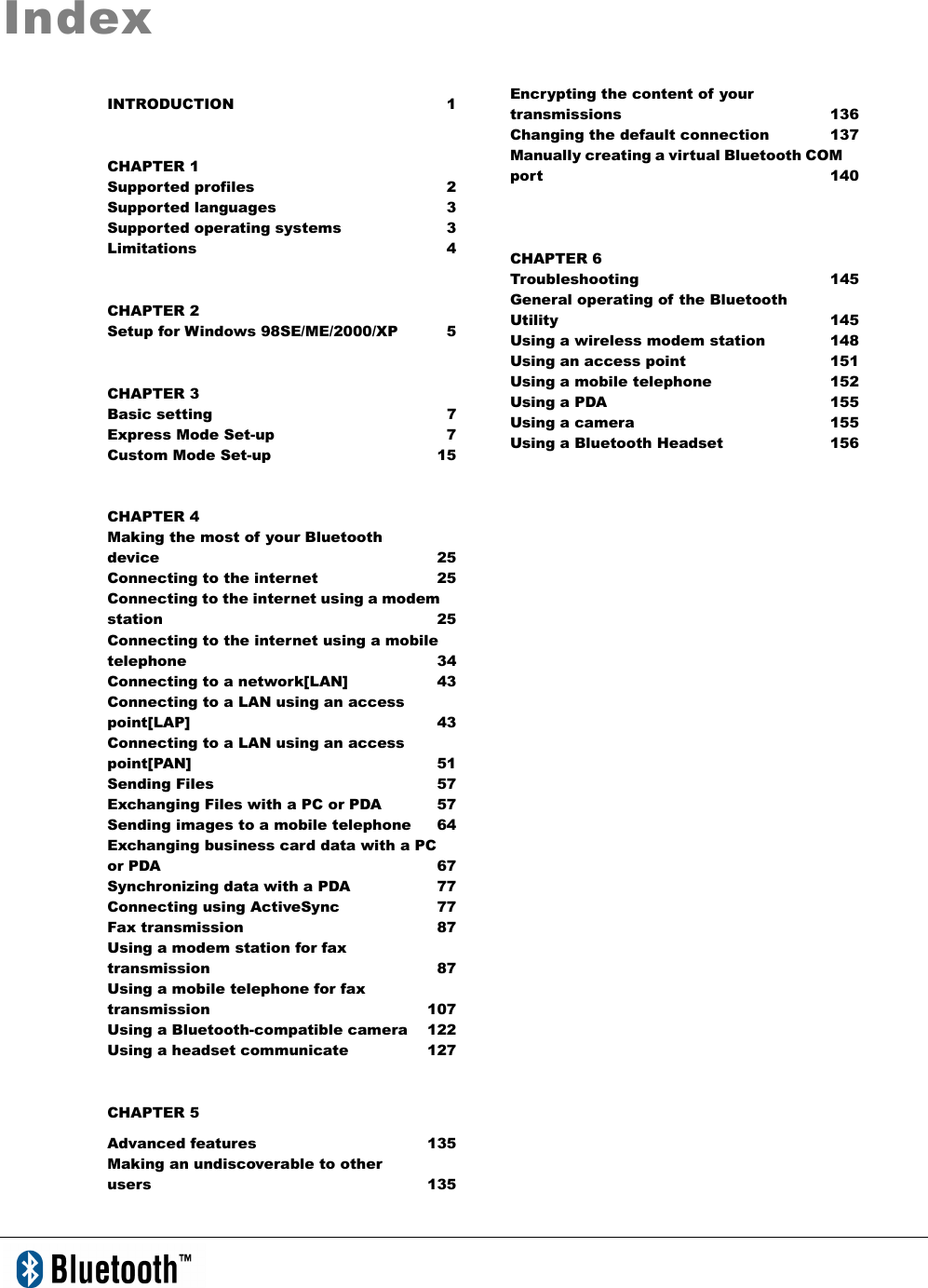   Index INTRODUCTION 1 CHAPTER 1 Supported profiles  2 Supported languages  3 Supported operating systems  3 Limitations 4 CHAPTER 2 Setup for Windows 98SE/ME/2000/XP  5 CHAPTER 3 Basic setting  7 Express Mode Set-up  7 Custom Mode Set-up  15 CHAPTER 4 Making the most of your Bluetooth   device 25 Connecting to the internet  25 Connecting to the internet using a modem station   25 Connecting to the internet using a mobile telephone 34 Connecting to a network[LAN]  43 Connecting to a LAN using an access point[LAP] 43 Connecting to a LAN using an access point[PAN] 51 Sending Files  57 Exchanging Files with a PC or PDA  57 Sending images to a mobile telephone  64 Exchanging business card data with a PC or PDA  67 Synchronizing data with a PDA    77 Connecting using ActiveSync    77     Fax transmission  87 Using a modem station for fax transmission 87 Using a mobile telephone for fax transmission 107 Using a Bluetooth-compatible camera  122 Using a headset communicate  127 CHAPTER 5 Advanced features    135 Making an undiscoverable to other   users 135 Encrypting the content of your transmissions 136 Changing the default connection  137 Manually creating a virtual Bluetooth COM port 140  CHAPTER 6 Troubleshooting 145 General operating of the Bluetooth   Utility 145 Using a wireless modem station  148 Using an access point  151 Using a mobile telephone  152 Using a PDA  155 Using a camera  155 Using a Bluetooth Headset  156 