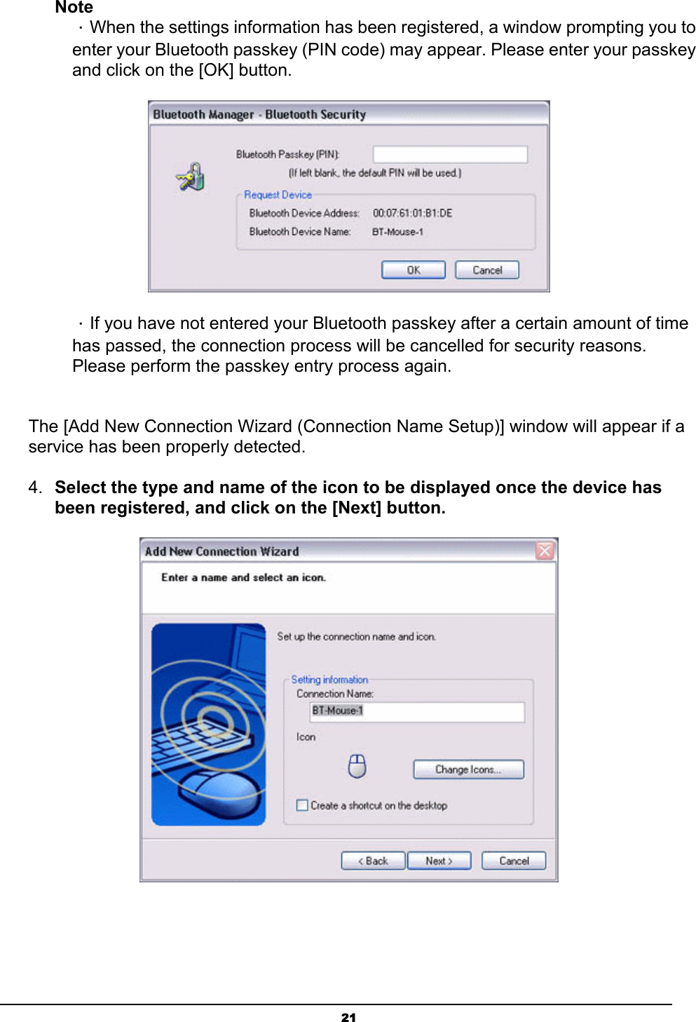   21Note ．When the settings information has been registered, a window prompting you to enter your Bluetooth passkey (PIN code) may appear. Please enter your passkey and click on the [OK] button.  ．If you have not entered your Bluetooth passkey after a certain amount of time has passed, the connection process will be cancelled for security reasons. Please perform the passkey entry process again.  The [Add New Connection Wizard (Connection Name Setup)] window will appear if a service has been properly detected.   4.  Select the type and name of the icon to be displayed once the device has been registered, and click on the [Next] button.    