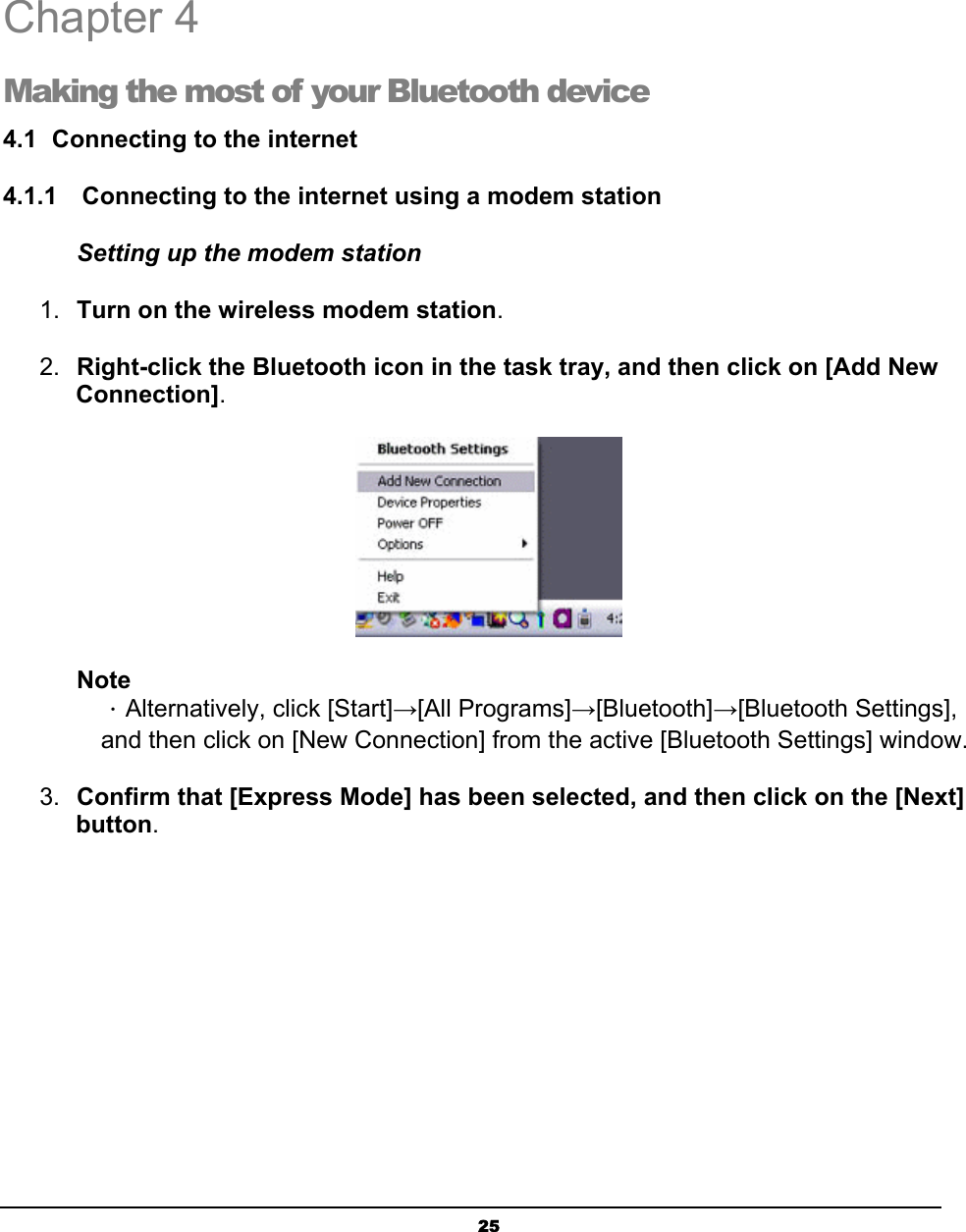   25 Chapter 4 Making the most of your Bluetooth device 4.1  Connecting to the internet 4.1.1    Connecting to the internet using a modem station Setting up the modem station 1.  Turn on the wireless modem station.  2.  Right-click the Bluetooth icon in the task tray, and then click on [Add New Connection].  Note ．Alternatively, click [Start]→[All Programs]→[Bluetooth]→[Bluetooth Settings], and then click on [New Connection] from the active [Bluetooth Settings] window. 3.  Confirm that [Express Mode] has been selected, and then click on the [Next] button.  4 