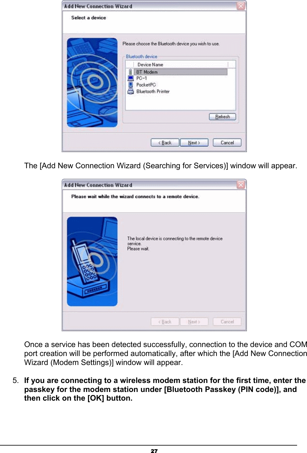   27 The [Add New Connection Wizard (Searching for Services)] window will appear.  Once a service has been detected successfully, connection to the device and COM port creation will be performed automatically, after which the [Add New Connection Wizard (Modem Settings)] window will appear. 5.  If you are connecting to a wireless modem station for the first time, enter the passkey for the modem station under [Bluetooth Passkey (PIN code)], and then click on the [OK] button. 