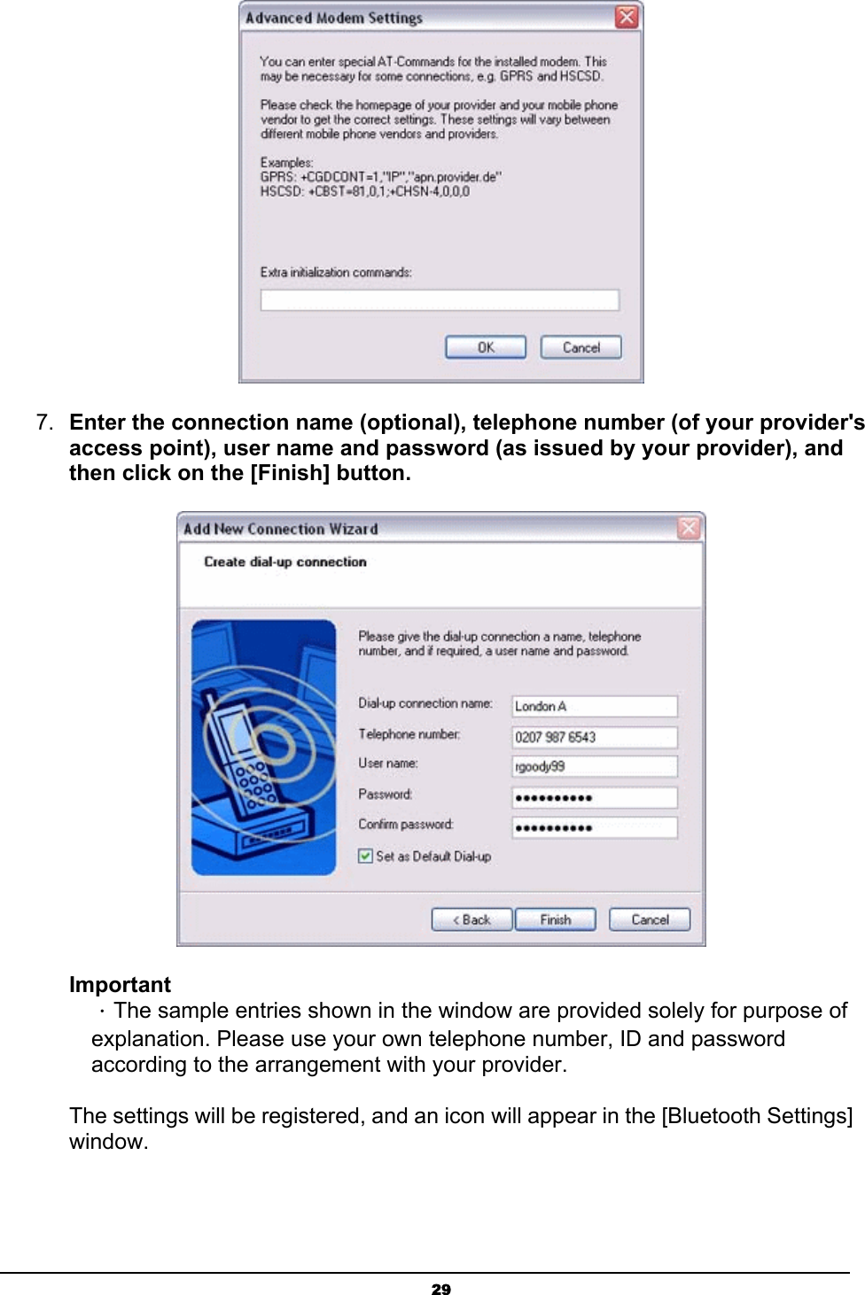   29 7.  Enter the connection name (optional), telephone number (of your provider&apos;s access point), user name and password (as issued by your provider), and then click on the [Finish] button.  Important ．The sample entries shown in the window are provided solely for purpose of explanation. Please use your own telephone number, ID and password according to the arrangement with your provider.   The settings will be registered, and an icon will appear in the [Bluetooth Settings] window. 