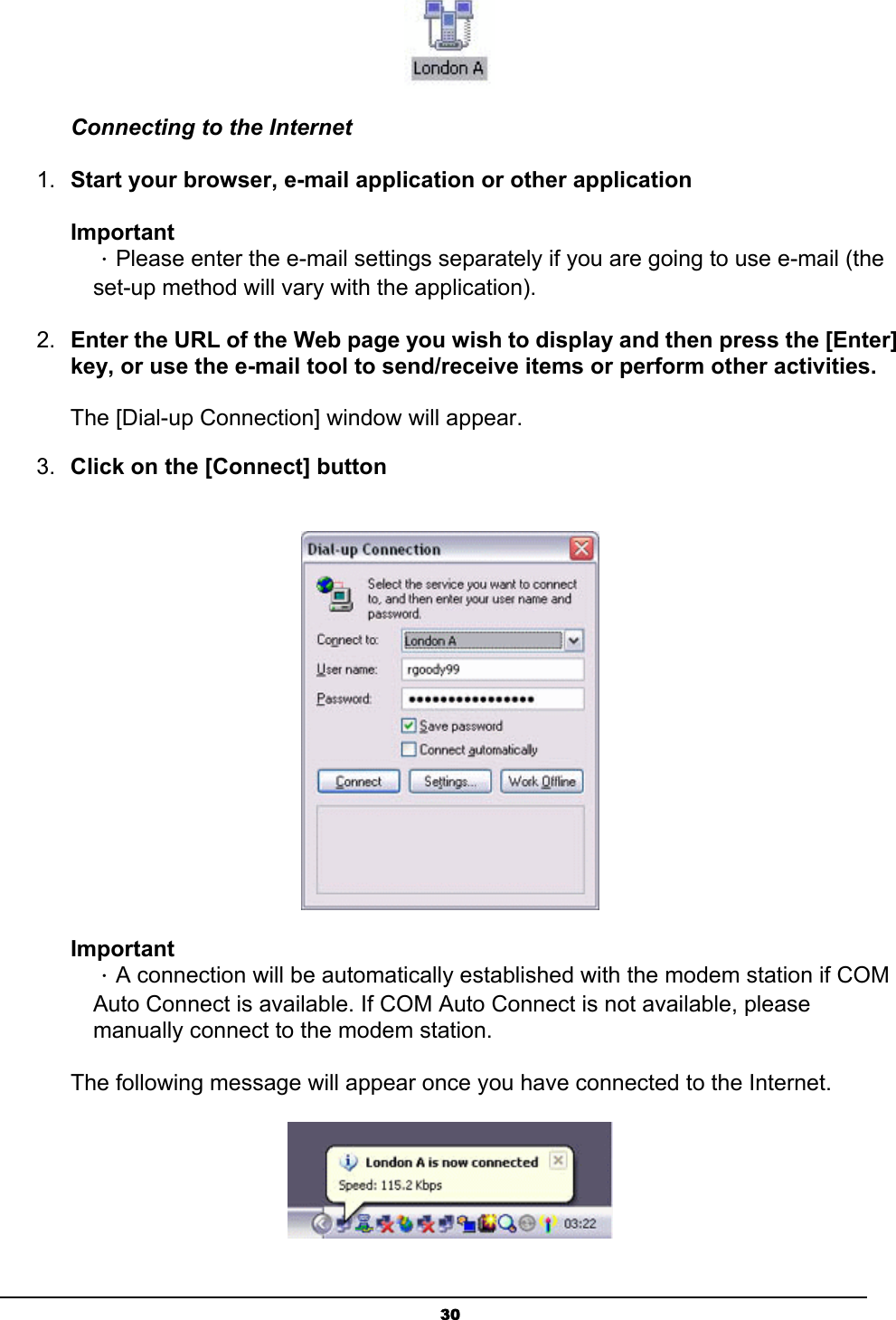   30 Connecting to the Internet 1.  Start your browser, e-mail application or other application   Important ．Please enter the e-mail settings separately if you are going to use e-mail (the set-up method will vary with the application).   2.  Enter the URL of the Web page you wish to display and then press the [Enter] key, or use the e-mail tool to send/receive items or perform other activities.    The [Dial-up Connection] window will appear. 3.  Click on the [Connect] button   Important ．A connection will be automatically established with the modem station if COM Auto Connect is available. If COM Auto Connect is not available, please manually connect to the modem station.   The following message will appear once you have connected to the Internet.  