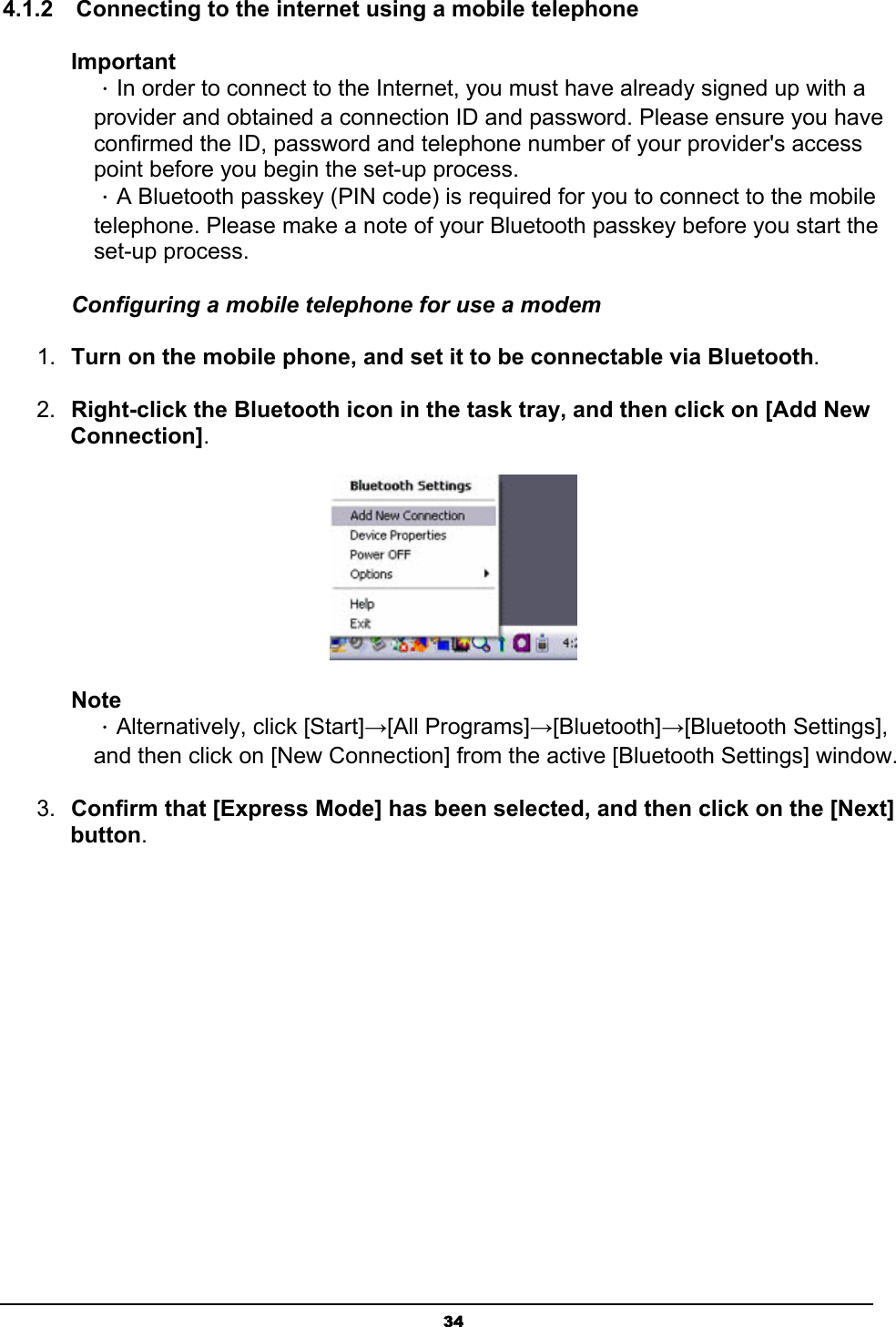   344.1.2    Connecting to the internet using a mobile telephone Important ．In order to connect to the Internet, you must have already signed up with a provider and obtained a connection ID and password. Please ensure you have confirmed the ID, password and telephone number of your provider&apos;s access point before you begin the set-up process.   ．A Bluetooth passkey (PIN code) is required for you to connect to the mobile telephone. Please make a note of your Bluetooth passkey before you start the set-up process. Configuring a mobile telephone for use a modem 1.  Turn on the mobile phone, and set it to be connectable via Bluetooth.  2.  Right-click the Bluetooth icon in the task tray, and then click on [Add New Connection].  Note ．Alternatively, click [Start]→[All Programs]→[Bluetooth]→[Bluetooth Settings], and then click on [New Connection] from the active [Bluetooth Settings] window. 3.  Confirm that [Express Mode] has been selected, and then click on the [Next] button. 