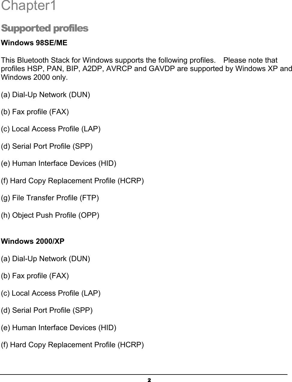   2Chapter1 Supported profiles Windows 98SE/ME This Bluetooth Stack for Windows supports the following profiles.    Please note that profiles HSP, PAN, BIP, A2DP, AVRCP and GAVDP are supported by Windows XP and Windows 2000 only.  (a) Dial-Up Network (DUN)  (b) Fax profile (FAX)  (c) Local Access Profile (LAP)  (d) Serial Port Profile (SPP)  (e) Human Interface Devices (HID)  (f) Hard Copy Replacement Profile (HCRP)  (g) File Transfer Profile (FTP)  (h) Object Push Profile (OPP)  Windows 2000/XP (a) Dial-Up Network (DUN)  (b) Fax profile (FAX)  (c) Local Access Profile (LAP)  (d) Serial Port Profile (SPP)  (e) Human Interface Devices (HID)  (f) Hard Copy Replacement Profile (HCRP)  1 