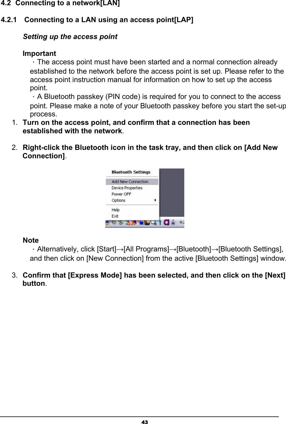   434.2  Connecting to a network[LAN] 4.2.1    Connecting to a LAN using an access point[LAP] Setting up the access point Important ．The access point must have been started and a normal connection already established to the network before the access point is set up. Please refer to the access point instruction manual for information on how to set up the access point. ．A Bluetooth passkey (PIN code) is required for you to connect to the access point. Please make a note of your Bluetooth passkey before you start the set-up process. 1.  Turn on the access point, and confirm that a connection has been established with the network.  2.  Right-click the Bluetooth icon in the task tray, and then click on [Add New Connection].  Note ．Alternatively, click [Start]→[All Programs]→[Bluetooth]→[Bluetooth Settings], and then click on [New Connection] from the active [Bluetooth Settings] window. 3.  Confirm that [Express Mode] has been selected, and then click on the [Next] button. 