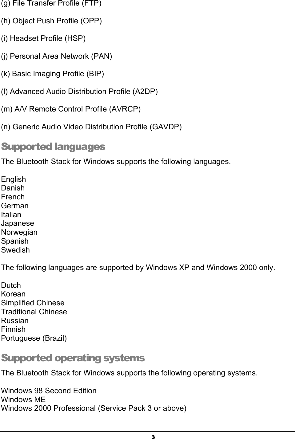   3 (g) File Transfer Profile (FTP)  (h) Object Push Profile (OPP)  (i) Headset Profile (HSP)  (j) Personal Area Network (PAN)    (k) Basic Imaging Profile (BIP)    (l) Advanced Audio Distribution Profile (A2DP)  (m) A/V Remote Control Profile (AVRCP)    (n) Generic Audio Video Distribution Profile (GAVDP)   Supported languages The Bluetooth Stack for Windows supports the following languages.  English Danish French German Italian Japanese Norwegian Spanish Swedish  The following languages are supported by Windows XP and Windows 2000 only.  Dutch Korean Simplified Chinese Traditional Chinese Russian Finnish Portuguese (Brazil) Supported operating systems The Bluetooth Stack for Windows supports the following operating systems.  Windows 98 Second Edition Windows ME Windows 2000 Professional (Service Pack 3 or above) 