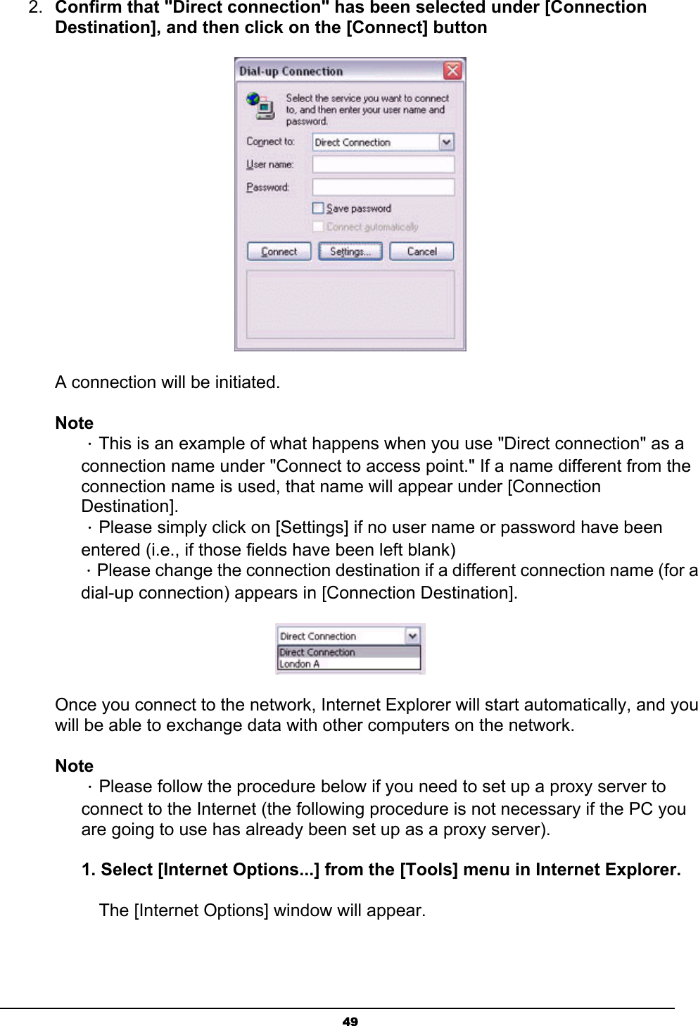   492.  Confirm that &quot;Direct connection&quot; has been selected under [Connection Destination], and then click on the [Connect] button    A connection will be initiated.   Note ．This is an example of what happens when you use &quot;Direct connection&quot; as a connection name under &quot;Connect to access point.&quot; If a name different from the connection name is used, that name will appear under [Connection Destination].  ．Please simply click on [Settings] if no user name or password have been entered (i.e., if those fields have been left blank) ．Please change the connection destination if a different connection name (for a dial-up connection) appears in [Connection Destination].  Once you connect to the network, Internet Explorer will start automatically, and you will be able to exchange data with other computers on the network. Note ．Please follow the procedure below if you need to set up a proxy server to connect to the Internet (the following procedure is not necessary if the PC you are going to use has already been set up as a proxy server).  1. Select [Internet Options...] from the [Tools] menu in Internet Explorer.   The [Internet Options] window will appear.  