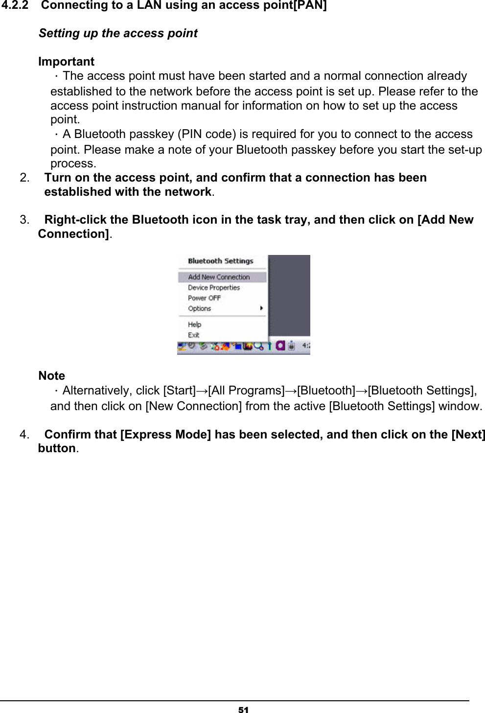   514.2.2    Connecting to a LAN using an access point[PAN] Setting up the access point Important ．The access point must have been started and a normal connection already established to the network before the access point is set up. Please refer to the access point instruction manual for information on how to set up the access point. ．A Bluetooth passkey (PIN code) is required for you to connect to the access point. Please make a note of your Bluetooth passkey before you start the set-up process. 2.  Turn on the access point, and confirm that a connection has been established with the network.  3.  Right-click the Bluetooth icon in the task tray, and then click on [Add New Connection].  Note ．Alternatively, click [Start]→[All Programs]→[Bluetooth]→[Bluetooth Settings], and then click on [New Connection] from the active [Bluetooth Settings] window. 4.  Confirm that [Express Mode] has been selected, and then click on the [Next] button. 