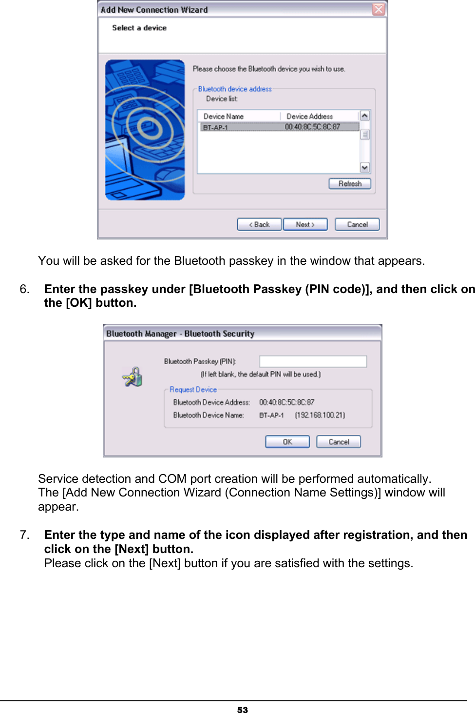   53 You will be asked for the Bluetooth passkey in the window that appears. 6.  Enter the passkey under [Bluetooth Passkey (PIN code)], and then click on the [OK] button.  Service detection and COM port creation will be performed automatically. The [Add New Connection Wizard (Connection Name Settings)] window will appear. 7.  Enter the type and name of the icon displayed after registration, and then click on the [Next] button. Please click on the [Next] button if you are satisfied with the settings. 