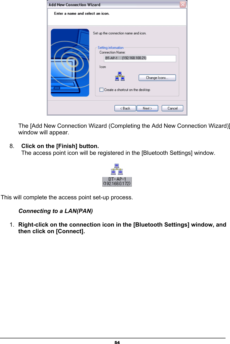   54 The [Add New Connection Wizard (Completing the Add New Connection Wizard)] window will appear. 8.  Click on the [Finish] button. The access point icon will be registered in the [Bluetooth Settings] window.  This will complete the access point set-up process. Connecting to a LAN(PAN) 1.  Right-click on the connection icon in the [Bluetooth Settings] window, and then click on [Connect]. 