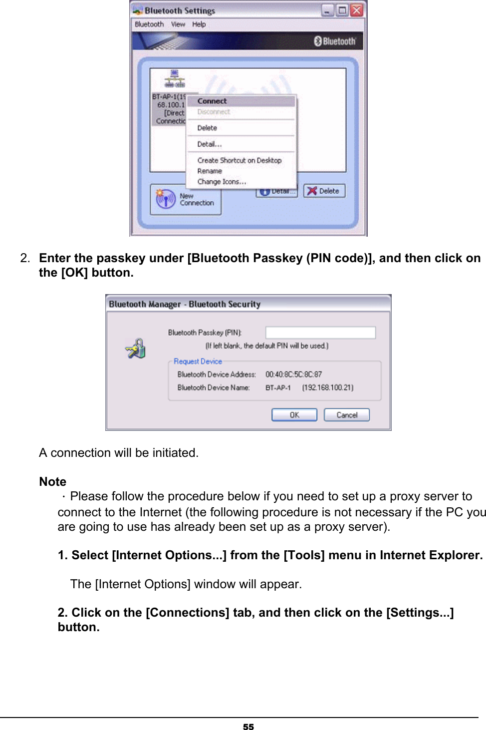   55 2.  Enter the passkey under [Bluetooth Passkey (PIN code)], and then click on the [OK] button.  A connection will be initiated.   Note ．Please follow the procedure below if you need to set up a proxy server to connect to the Internet (the following procedure is not necessary if the PC you are going to use has already been set up as a proxy server).  1. Select [Internet Options...] from the [Tools] menu in Internet Explorer.   The [Internet Options] window will appear.  2. Click on the [Connections] tab, and then click on the [Settings...] button. 