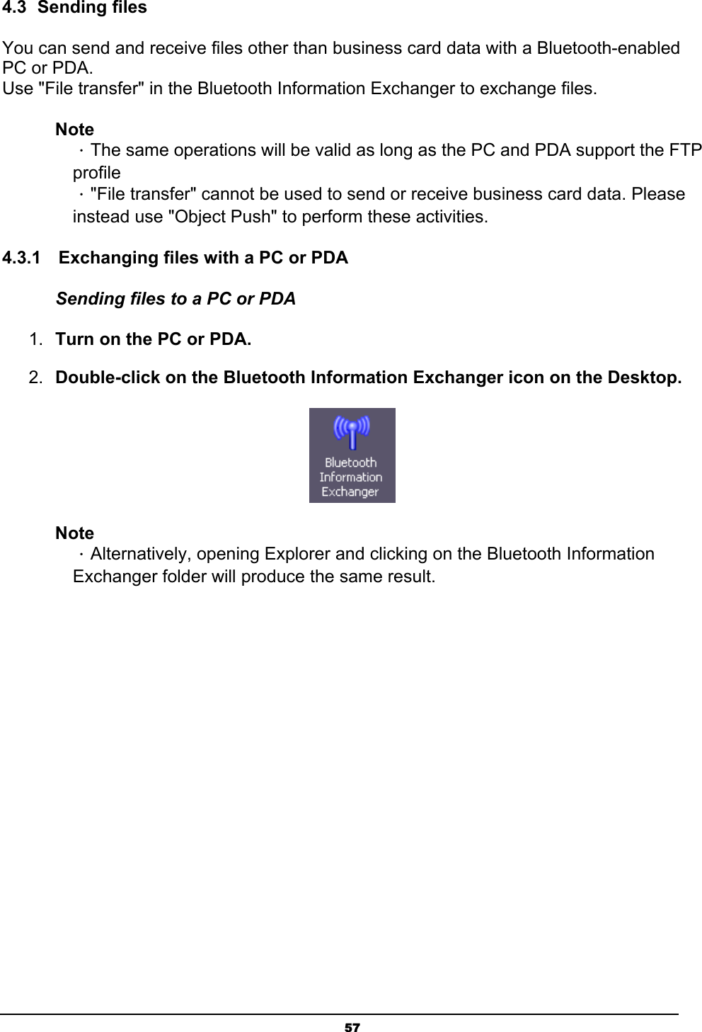   574.3 Sending files You can send and receive files other than business card data with a Bluetooth-enabled PC or PDA. Use &quot;File transfer&quot; in the Bluetooth Information Exchanger to exchange files. Note ．The same operations will be valid as long as the PC and PDA support the FTP profile ．&quot;File transfer&quot; cannot be used to send or receive business card data. Please instead use &quot;Object Push&quot; to perform these activities. 4.3.1  Exchanging files with a PC or PDA   Sending files to a PC or PDA 1.  Turn on the PC or PDA. 2.  Double-click on the Bluetooth Information Exchanger icon on the Desktop.  Note ．Alternatively, opening Explorer and clicking on the Bluetooth Information Exchanger folder will produce the same result. 