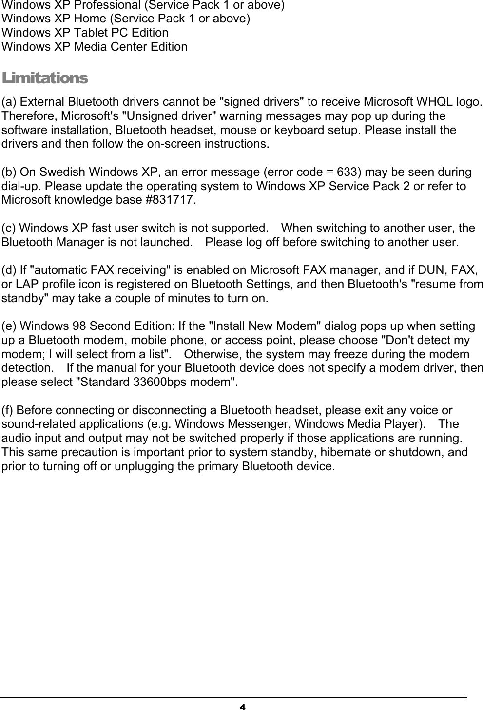   4Windows XP Professional (Service Pack 1 or above) Windows XP Home (Service Pack 1 or above) Windows XP Tablet PC Edition Windows XP Media Center Edition Limitations (a) External Bluetooth drivers cannot be &quot;signed drivers&quot; to receive Microsoft WHQL logo.   Therefore, Microsoft&apos;s &quot;Unsigned driver&quot; warning messages may pop up during the software installation, Bluetooth headset, mouse or keyboard setup. Please install the drivers and then follow the on-screen instructions.  (b) On Swedish Windows XP, an error message (error code = 633) may be seen during dial-up. Please update the operating system to Windows XP Service Pack 2 or refer to Microsoft knowledge base #831717.  (c) Windows XP fast user switch is not supported.  When switching to another user, the Bluetooth Manager is not launched.    Please log off before switching to another user.  (d) If &quot;automatic FAX receiving&quot; is enabled on Microsoft FAX manager, and if DUN, FAX, or LAP profile icon is registered on Bluetooth Settings, and then Bluetooth&apos;s &quot;resume from standby&quot; may take a couple of minutes to turn on.  (e) Windows 98 Second Edition: If the &quot;Install New Modem&quot; dialog pops up when setting up a Bluetooth modem, mobile phone, or access point, please choose &quot;Don&apos;t detect my modem; I will select from a list&quot;.  Otherwise, the system may freeze during the modem detection.  If the manual for your Bluetooth device does not specify a modem driver, then please select &quot;Standard 33600bps modem&quot;.  (f) Before connecting or disconnecting a Bluetooth headset, please exit any voice or sound-related applications (e.g. Windows Messenger, Windows Media Player).    The audio input and output may not be switched properly if those applications are running.   This same precaution is important prior to system standby, hibernate or shutdown, and prior to turning off or unplugging the primary Bluetooth device. 