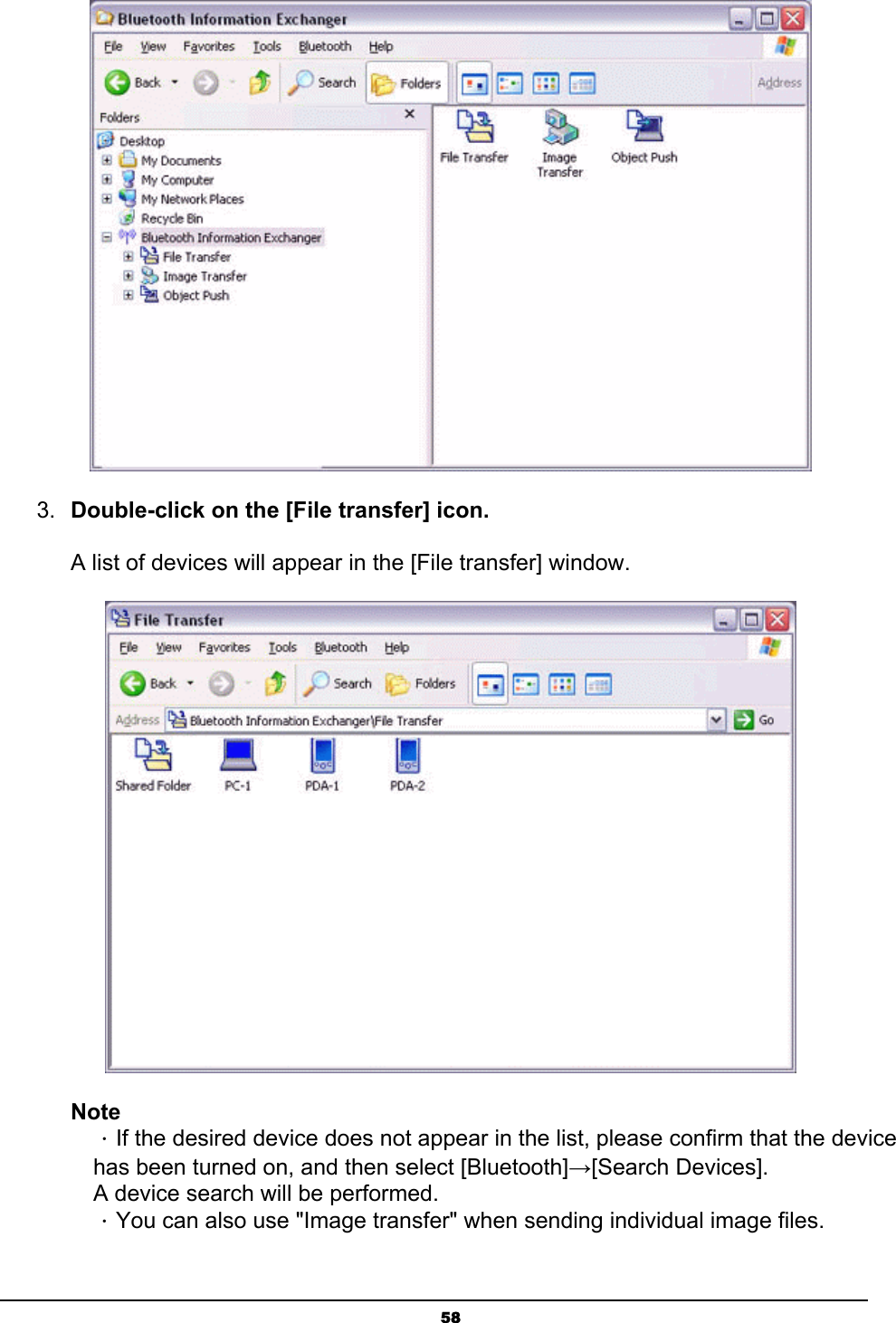   58 3.  Double-click on the [File transfer] icon.  A list of devices will appear in the [File transfer] window.  Note ．If the desired device does not appear in the list, please confirm that the device has been turned on, and then select [Bluetooth]→[Search Devices]. A device search will be performed.   ．You can also use &quot;Image transfer&quot; when sending individual image files.   