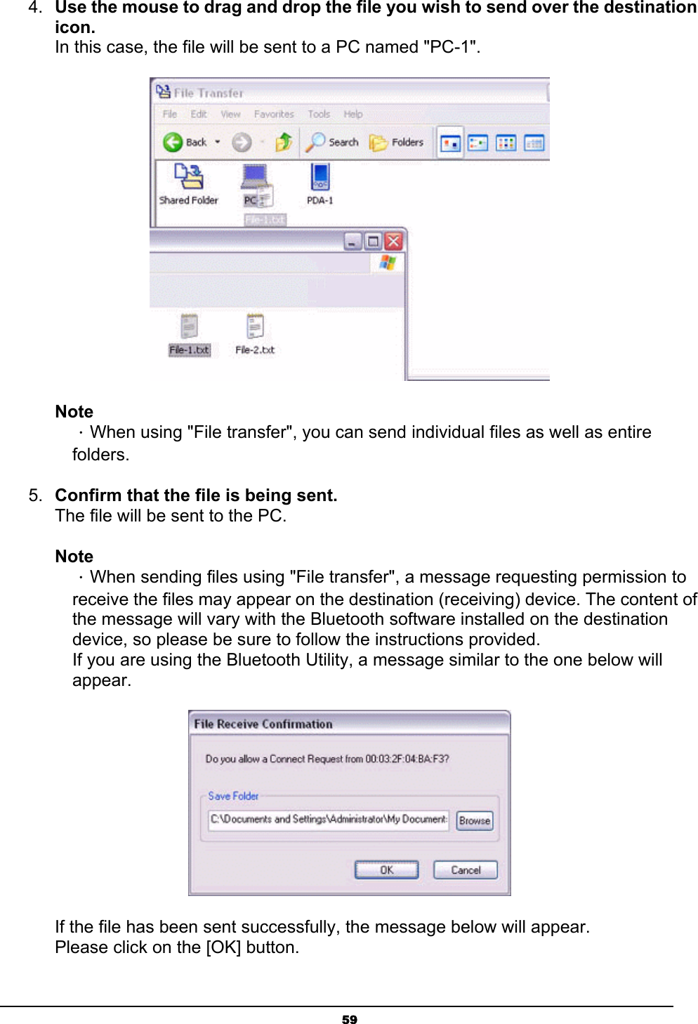   594.  Use the mouse to drag and drop the file you wish to send over the destination icon. In this case, the file will be sent to a PC named &quot;PC-1&quot;.  Note ．When using &quot;File transfer&quot;, you can send individual files as well as entire folders. 5.  Confirm that the file is being sent. The file will be sent to the PC. Note ．When sending files using &quot;File transfer&quot;, a message requesting permission to receive the files may appear on the destination (receiving) device. The content of the message will vary with the Bluetooth software installed on the destination device, so please be sure to follow the instructions provided. If you are using the Bluetooth Utility, a message similar to the one below will appear.  If the file has been sent successfully, the message below will appear. Please click on the [OK] button. 