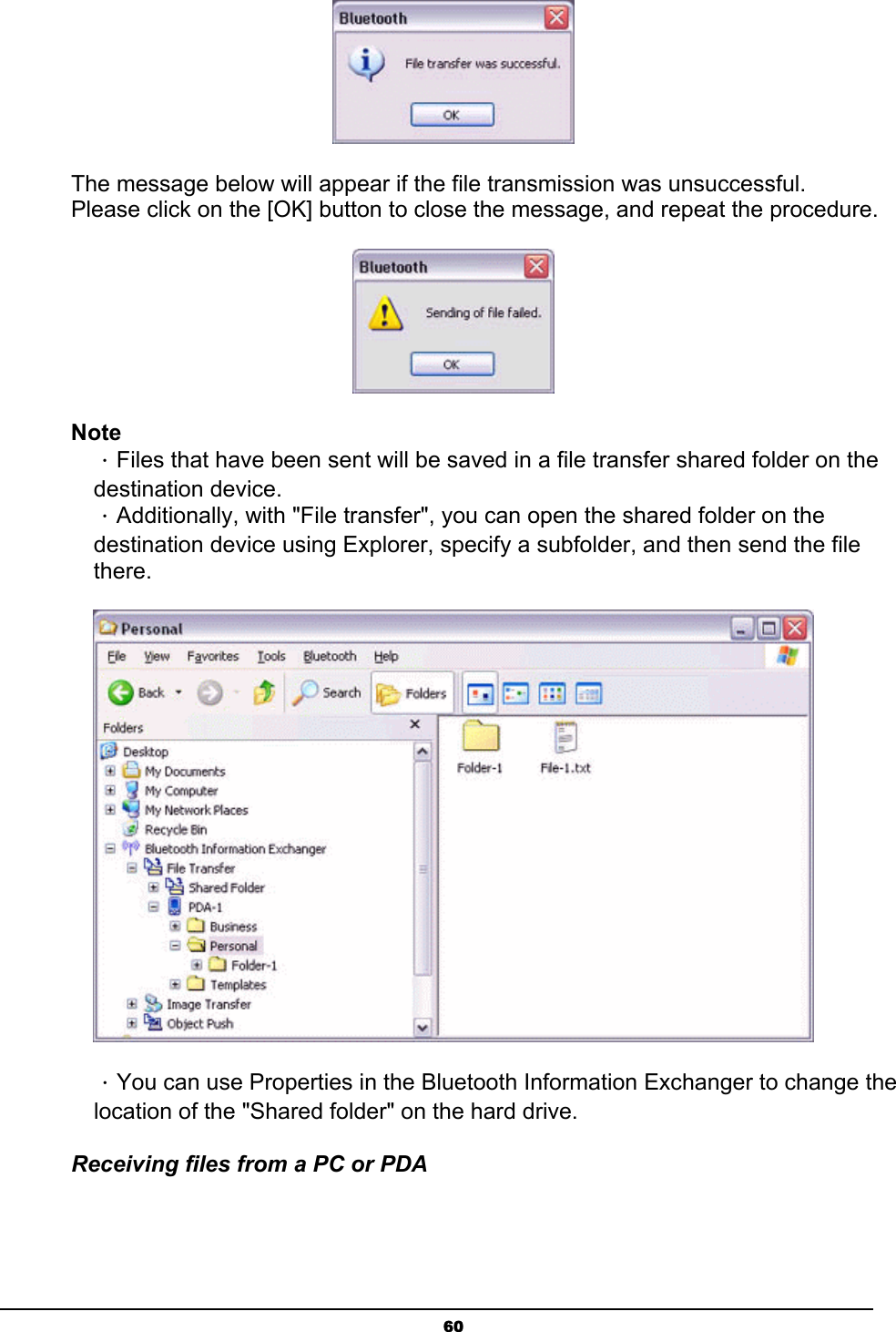   60 The message below will appear if the file transmission was unsuccessful. Please click on the [OK] button to close the message, and repeat the procedure.  Note ．Files that have been sent will be saved in a file transfer shared folder on the destination device. ．Additionally, with &quot;File transfer&quot;, you can open the shared folder on the destination device using Explorer, specify a subfolder, and then send the file there.  ．You can use Properties in the Bluetooth Information Exchanger to change the location of the &quot;Shared folder&quot; on the hard drive.   Receiving files from a PC or PDA 