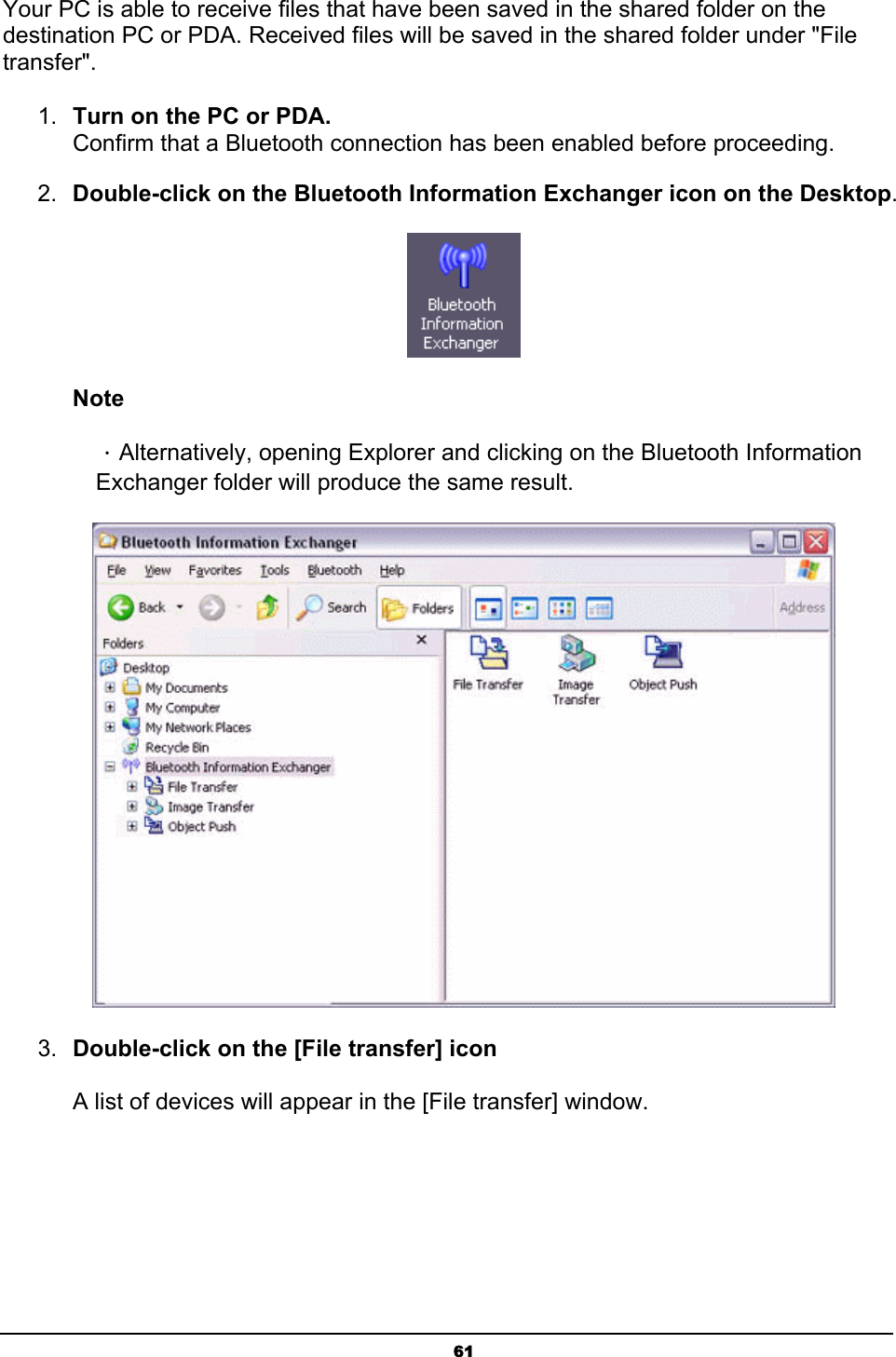   61Your PC is able to receive files that have been saved in the shared folder on the destination PC or PDA. Received files will be saved in the shared folder under &quot;File transfer&quot;. 1.  Turn on the PC or PDA. Confirm that a Bluetooth connection has been enabled before proceeding. 2.  Double-click on the Bluetooth Information Exchanger icon on the Desktop.  Note ．Alternatively, opening Explorer and clicking on the Bluetooth Information Exchanger folder will produce the same result.  3.  Double-click on the [File transfer] icon  A list of devices will appear in the [File transfer] window. 