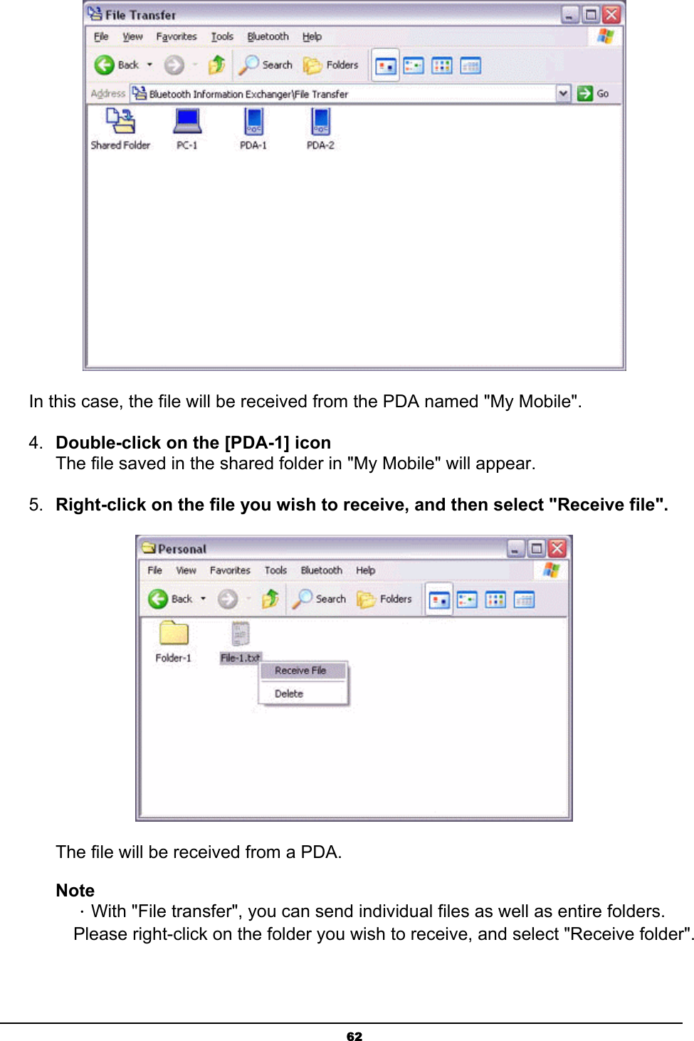  62 In this case, the file will be received from the PDA named &quot;My Mobile&quot;. 4.  Double-click on the [PDA-1] icon The file saved in the shared folder in &quot;My Mobile&quot; will appear.  5.  Right-click on the file you wish to receive, and then select &quot;Receive file&quot;.  The file will be received from a PDA. Note ．With &quot;File transfer&quot;, you can send individual files as well as entire folders. Please right-click on the folder you wish to receive, and select &quot;Receive folder&quot;. 