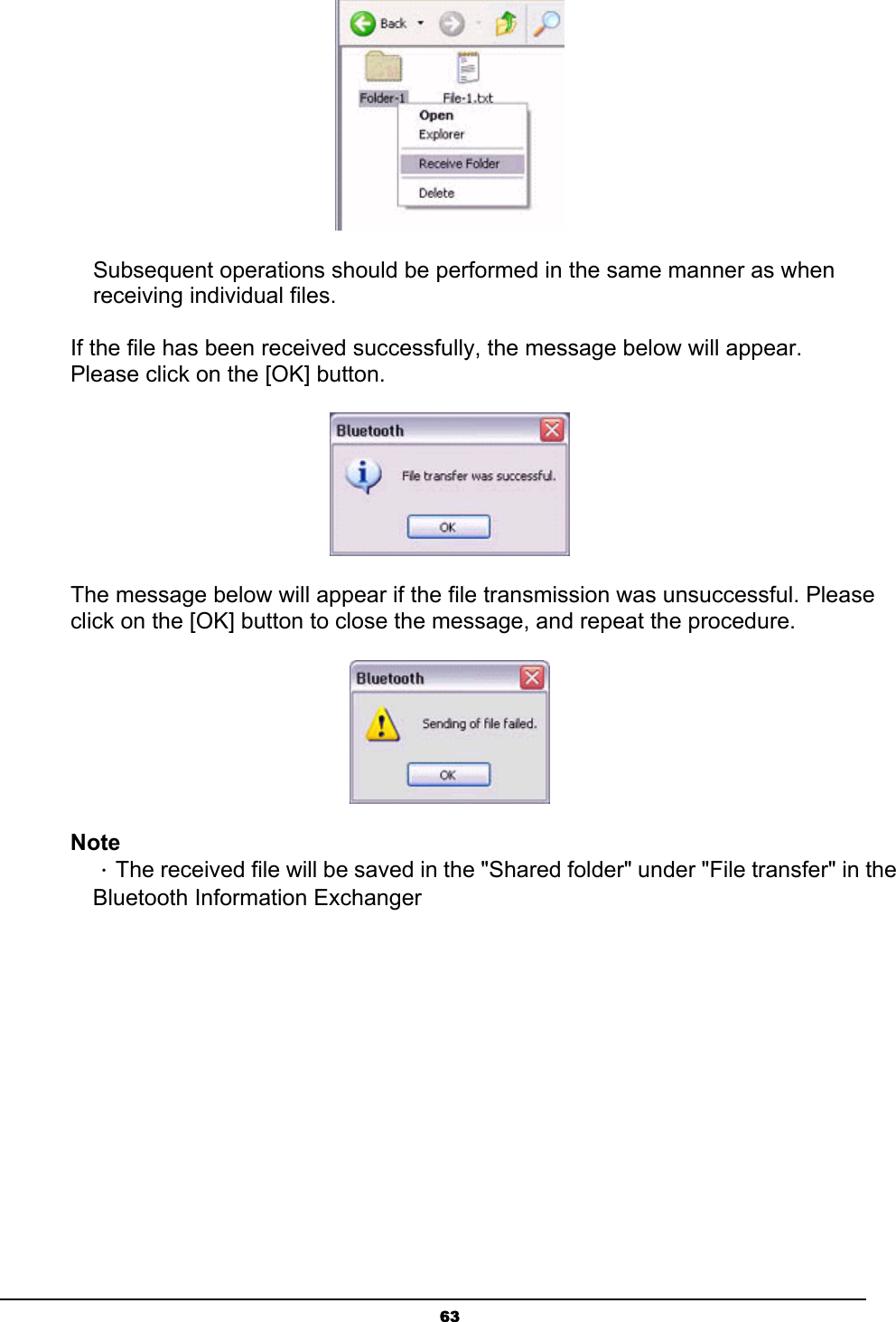   63 Subsequent operations should be performed in the same manner as when receiving individual files.    If the file has been received successfully, the message below will appear. Please click on the [OK] button.  The message below will appear if the file transmission was unsuccessful. Please click on the [OK] button to close the message, and repeat the procedure.  Note ．The received file will be saved in the &quot;Shared folder&quot; under &quot;File transfer&quot; in the Bluetooth Information Exchanger 