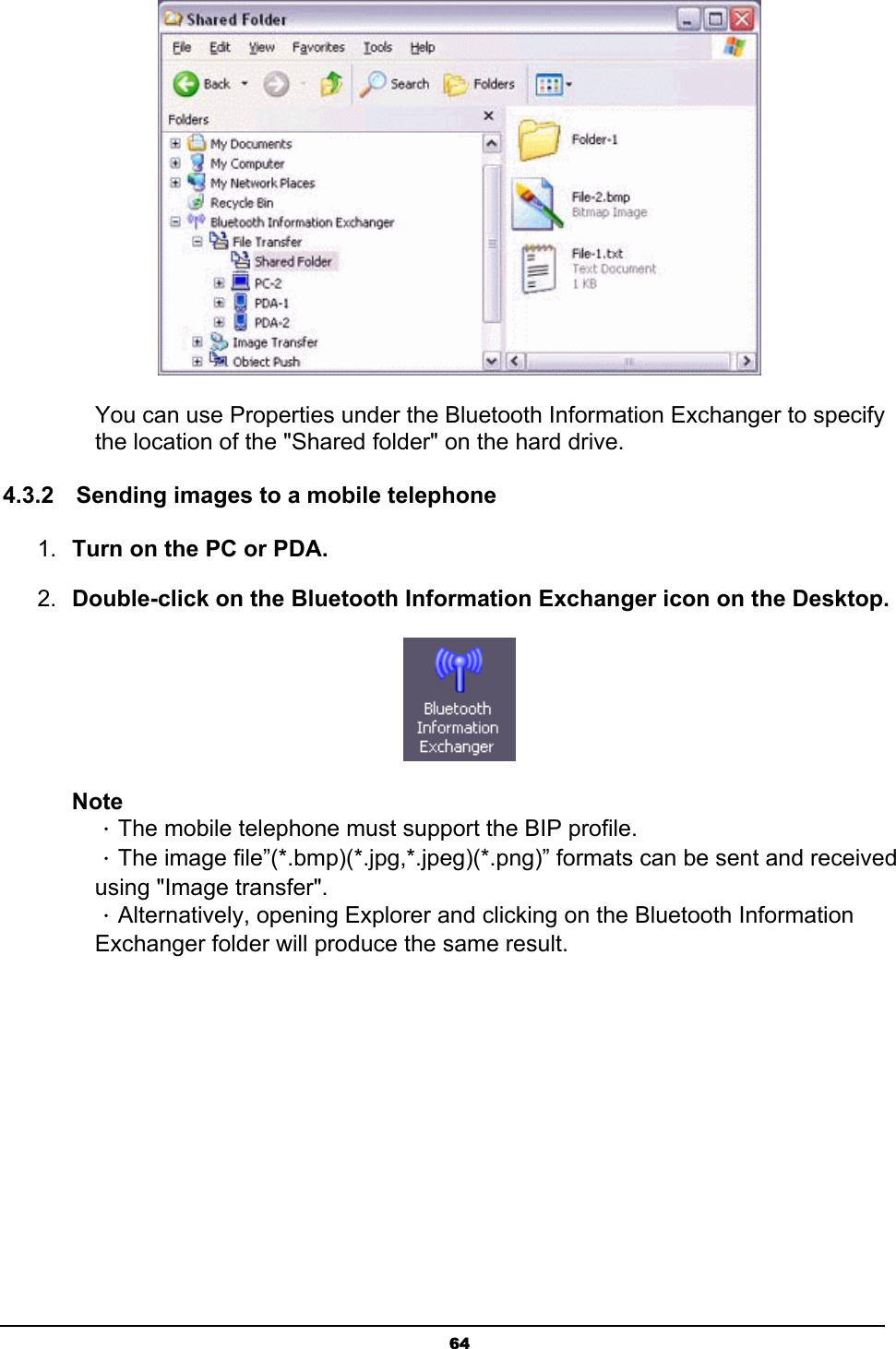   64 You can use Properties under the Bluetooth Information Exchanger to specify the location of the &quot;Shared folder&quot; on the hard drive.   4.3.2  Sending images to a mobile telephone    1.  Turn on the PC or PDA. 2.  Double-click on the Bluetooth Information Exchanger icon on the Desktop.  Note ．The mobile telephone must support the BIP profile. ．The image file”(*.bmp)(*.jpg,*.jpeg)(*.png)” formats can be sent and received using &quot;Image transfer&quot;. ．Alternatively, opening Explorer and clicking on the Bluetooth Information Exchanger folder will produce the same result. 