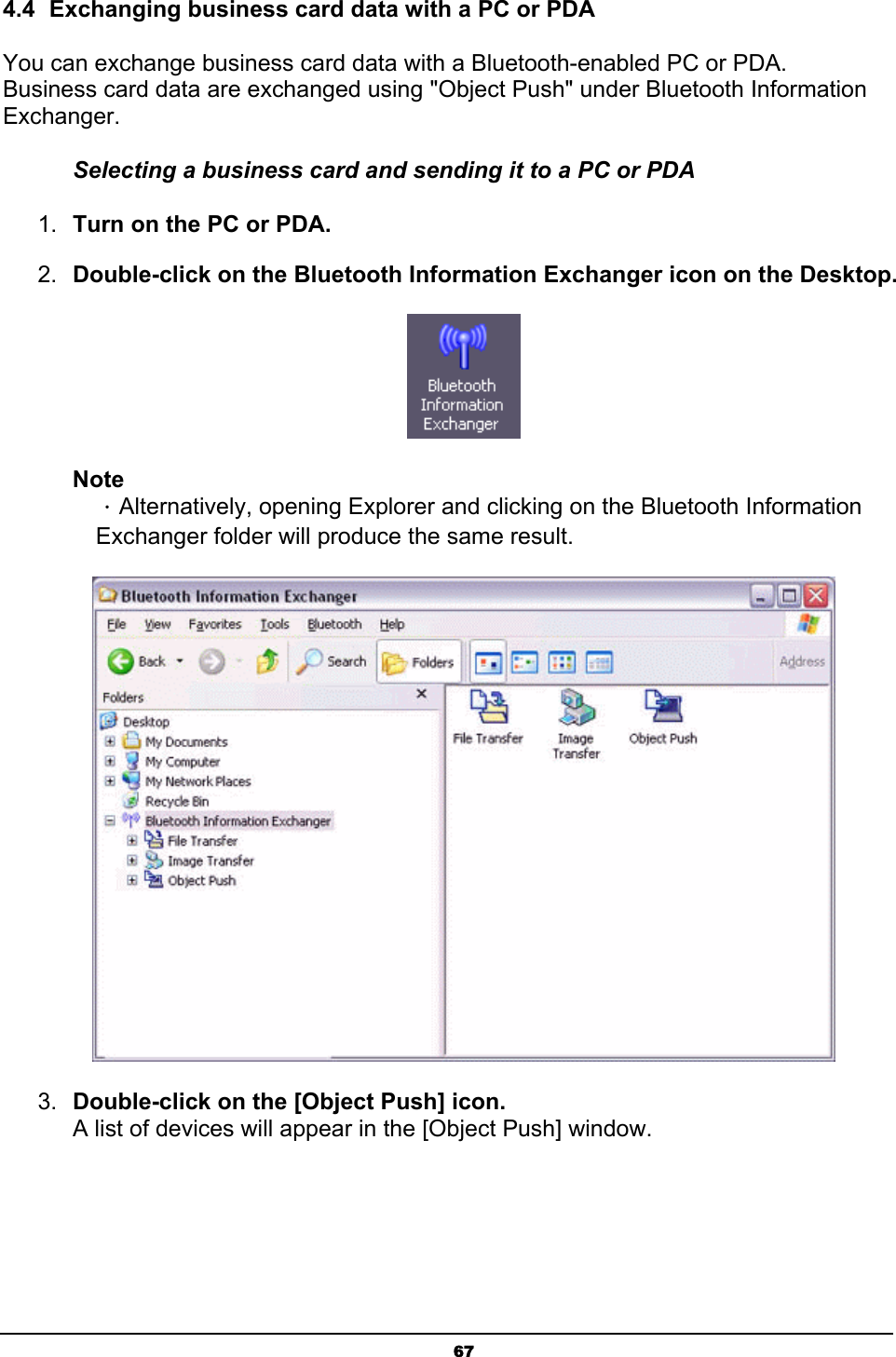   674.4  Exchanging business card data with a PC or PDA You can exchange business card data with a Bluetooth-enabled PC or PDA. Business card data are exchanged using &quot;Object Push&quot; under Bluetooth Information Exchanger. Selecting a business card and sending it to a PC or PDA 1.  Turn on the PC or PDA. 2.  Double-click on the Bluetooth Information Exchanger icon on the Desktop.  Note ．Alternatively, opening Explorer and clicking on the Bluetooth Information Exchanger folder will produce the same result.  3.  Double-click on the [Object Push] icon. A list of devices will appear in the [Object Push] window. 