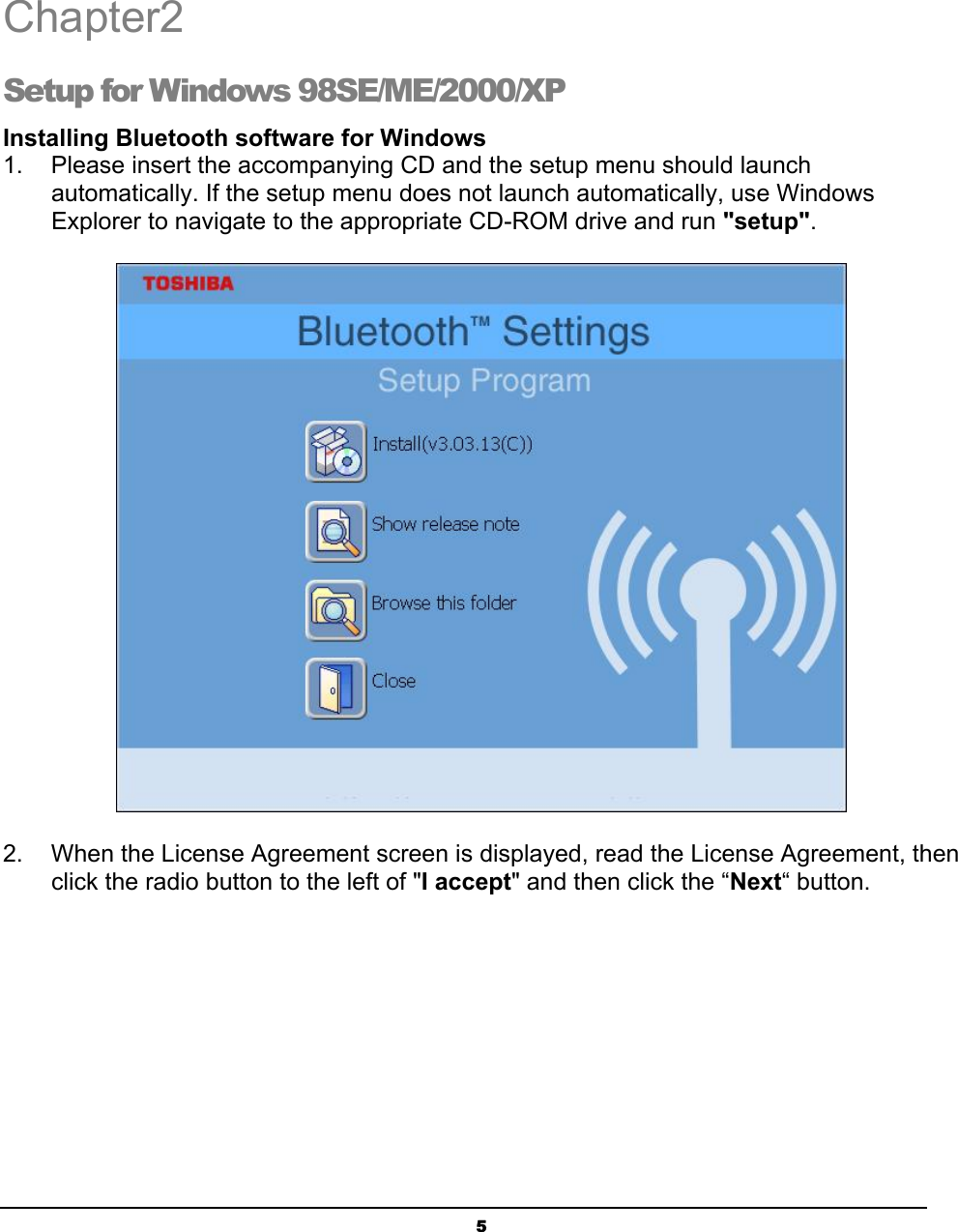   5Chapter2 Setup for Windows 98SE/ME/2000/XP Installing Bluetooth software for Windows 1.    Please insert the accompanying CD and the setup menu should launch   automatically. If the setup menu does not launch automatically, use Windows   Explorer to navigate to the appropriate CD-ROM drive and run &quot;setup&quot;.  2.  When the License Agreement screen is displayed, read the License Agreement, then   click the radio button to the left of &quot;I accept&quot; and then click the “Next“ button.  2 